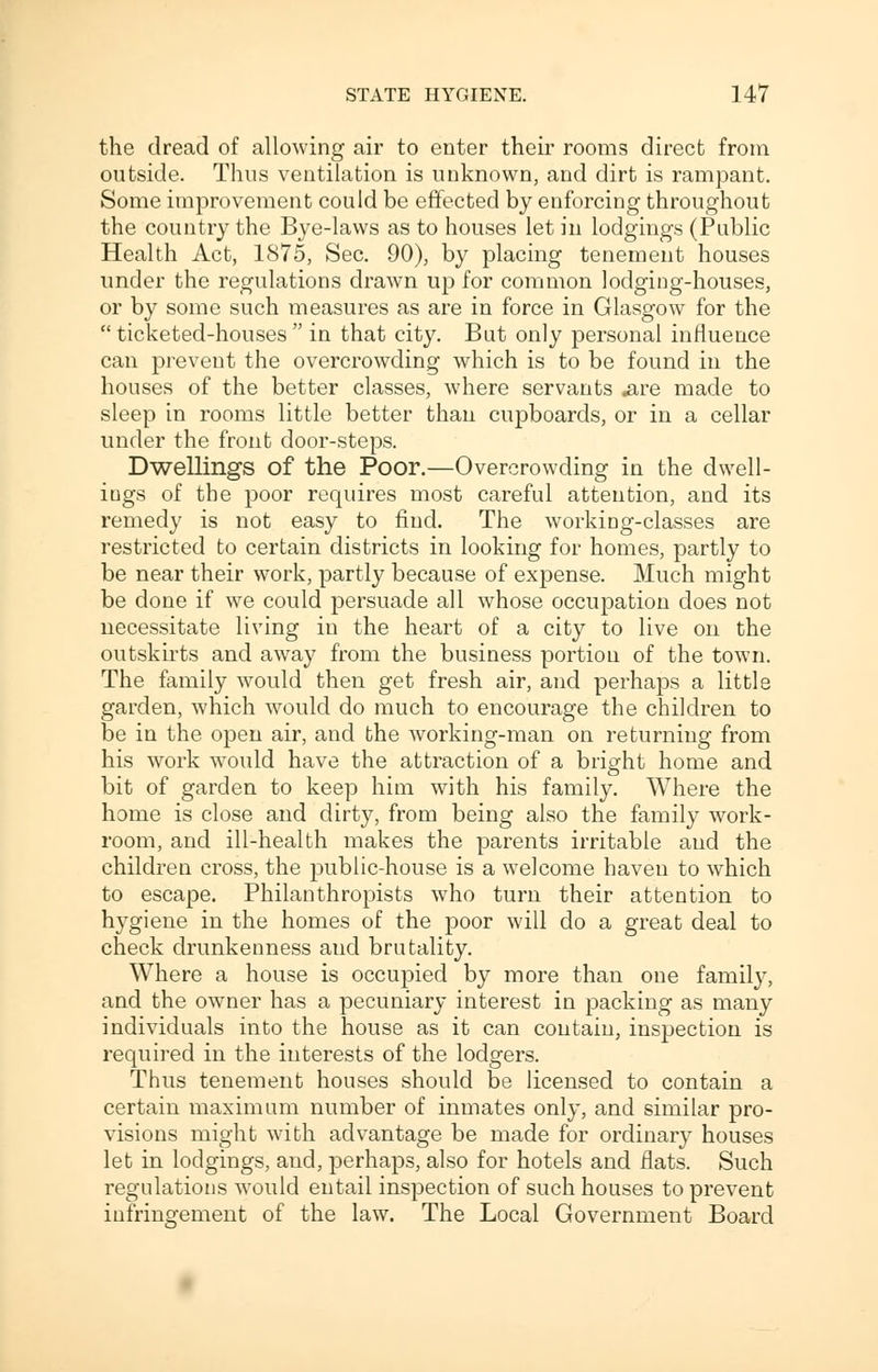 the dread of allowing air to enter their rooms direct from outside. Thus ventilation is unknown, and dirt is rampant. Some improvement could be effected by enforcing throughout the country the Bye-laws as to houses let in lodgings (Public Health Act, 1875, Sec. 90), by placing tenement houses under the regulations drawn up for common lodging-houses, or by some such measures as are in force in Glasgow for the  ticketed-houses  in that city. But only personal influence can prevent the overcrowding which is to be found in the houses of the better classes, where servants .are made to sleep in rooms little better than cupboards, or in a cellar under the front door-steps. Dwellings of the Poor.—Overcrowding in the dwell- ings of the poor requires most careful attention, and its remedy is not easy to find. The working-classes are restricted to certain districts in looking for homes, partly to be near their work, partly because of expense. Much might be done if we could persuade all whose occupation does not necessitate living in the heart of a city to live on the outskirts and away from the business portion of the town. The family would then get fresh air, and perhaps a little garden, which would do much to encourage the children to be in the open air, and the working-man on returning from his work would have the attraction of a bright home and bit of garden to keep him with his family. Where the home is close and dirty, from being also the family work- room, and ill-health makes the parents irritable and the children cross, the public-house is a welcome haven to which to escape. Philanthropists who turn their attention to hygiene in the homes of the poor will do a great deal to check drunkenness and brutality. Where a house is occupied by more than one family, and the owner has a pecuniary interest in packing as many individuals into the house as it can contain, inspection is required in the interests of the lodgers. Thus tenement houses should be licensed to contain a certain maximum number of inmates only, and similar pro- visions might with advantage be made for ordinary houses let in lodgings, and, perhaps, also for hotels and flats. Such regulations would entail inspection of such houses to prevent infringement of the law. The Local Government Board