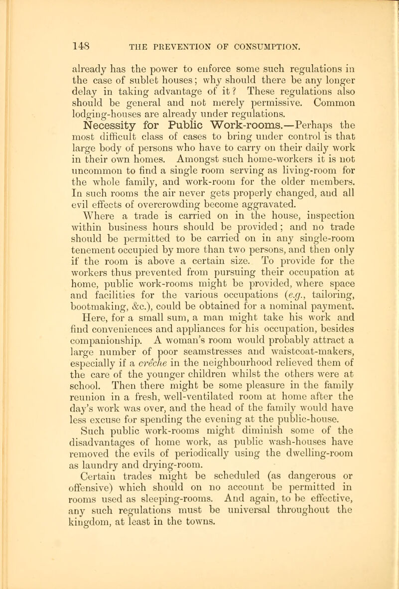 already has the power to enforce some such regulations iu the case of sublet houses; why should there be any longer delay in taking advantage of it ? These regulations also should be general and nob merely permissive. Common lodging-houses are already under regulations. Necessity for Public Work-rooms.—Perhaps the most difficult class of cases to bring under control is that large bod}^ of persons who have to carry on their daily work in their own homes. Amongst such home-workers it is not uncommon to find a single room serving as living-room for the whole family, and work-room for the older members. In such rooms the air never gets properly changed, and all evil effects of overcrowding become aggravated. Where a trade is carried on in the house, inspection within business hours should be provided; and no trade should be permitted to be carried on in any single-room tenement occupied by more than two persons, and then only if the room is above a certain size. To provide for the workers thus prevented from pursuing their occupation at home, public work-rooms might be provided, where space and facilities for the various occupations (e.g., tailoring, bootmaking, &c), could be obtained for a nominal payment. Here, for a small sum, a man might take his work and find conveniences and appliances for his occupation, besides companionship. A woman's room would probably attract a large number of poor seamstresses and waistcoat-makers, especially if a creche in the neighbourhood relieved them of the care of the younger children whilst the others were at school. Then there might be some pleasure in the family reunion in a fresh, well-ventilated room at home after the day's work was over, and the head of the family would have less excuse for spending the evening at the public-house. Such public work-rooms might diminish some of the disadvantages of home work, as public wash-houses have removed the evils of periodically using the dwelling-room as laundry and drying-room. Certain trades might be scheduled (as dangerous or offensive) which should on no account be permitted in rooms used as sleeping-rooms. And again, to be effective, any such regulations must be universal throughout the kingdom, at least in the towns.