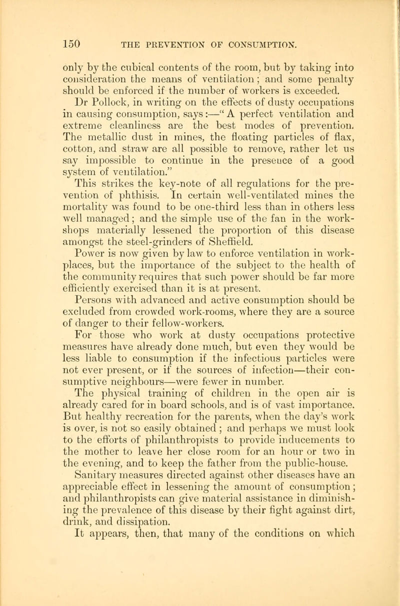 only by the cubical contents of the room, but by taking into consideration the means of ventilation; and some penalty should be enforced if the number of workers is exceeded. Dr Pollock, in writing on the effects of dusty occupations in causing consumption, says:—A perfect ventilation and extreme cleanliness are the best modes of prevention. The metallic dust in mines, the floating particles of flax, cotton, and straw are all possible to remove, rather let us say impossible to continue in the preseuce of a good system of ventilation. This strikes the key-note of all regulations for the pre- vention of phthisis. In certain well-ventilated mines the mortality was found to be one-third less than in others less well managed; and the simple use of the fan in the work- shops materially lessened the proportion of this disease amongst the steel-grinders of Sheffield. Power is now given by law to enforce ventilation in work- places, but the importance of the subject to the health of the community requires that such power should be far more efficiently exercised than it is at present. Persons with advanced and active consumption should be excluded from crowded work-rooms, where they are a source of danger to their fellow-workers. For those who work at dusty occupations protective measures have already done much, but even they would be less liable to consumption if the infectious particles were not ever present, or if the sources of infection—their con- sumptive neighbours—were fewer in number. The physical training of children in the open air is already cared for in board schools, and is of vast importance. But healthy recreation for the parents, when the day's work is over, is not so easily obtained ; and perhaps we must look to the efforts of philanthropists to provide inducements to the mother to leave her close room for an hour or two in the evening, and to keep the father from the public-house. Sanitary measures directed against other diseases have an appreciable effect in lessening the amount of consumption; and philanthropists can give material assistance in diminish- ing the prevalence of this disease by their fight against dirt, drink, and dissipation. It appears, then, that many of the conditions on which