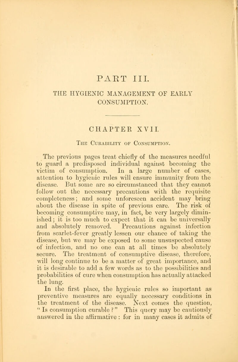 PAET III. THE HYGIENIC MANAGEMENT OF EARLY CONSUMPTION. CHAPTER XVII. The Curability op Consumptiox. The previous pages treat chiefly of the measures needful to guard a predisposed individual against becoming the victim of consumption. In a large number of cases, attention to hygienic rules will ensure immunity from the disease. But some are so circumstanced that they cannot follow out the necessary precautions with the requisite completeness; and some unforeseen accident may bring about the disease in spite of previous care. The risk of becoming consumptive may, in fact, be very largely dimin- ished ; it is too much to expect that it can be universally and absolutely removed. Precautions against infection from scarlet-fever greatly lessen our chance of taking the disease, but we may be exposed to some unsuspected cause of infection, and no one can at all times be absolutely secure. The treatment of consumptive disease, therefore, will long continue to be a matter of great importance, and it is desirable to add a few words as to the possibilities and probabilities of cure when consumption has actually attacked the lung. In the first place, the hygienic rules so important as preventive measures are equally necessary conditions in the treatment of the disease. Next comes the question,  Is consumption curable ? This query may be cautiously answered in the affirmative : for in many cases it admits of