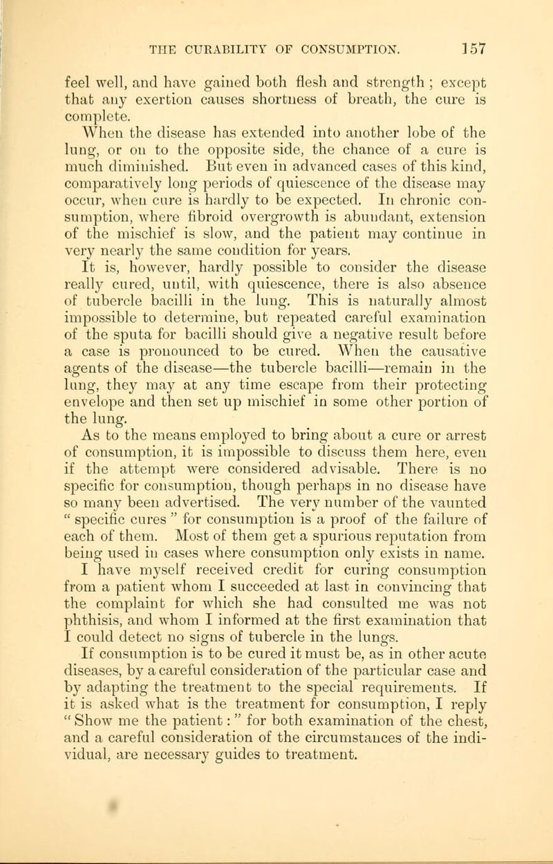 feel well, and have gained both flesh and strength ; except that any exertion causes shortness of breath, the cure is complete. When the disease has extended into another lobe of the lung, or on to the opposite side, the chance of a cure is much diminished. But even in advanced cases of this kind, comparatively long periods of quiescence of the disease may occur, when cure is hardly to be expected. In chronic con- sumption, where fibroid overgrowth is abundant, extension of the mischief is slow, and the patient may continue in very nearly the same condition for years. It is, however, hardly possible to consider the disease really cured, until, with quiescence, there is also absence of tubercle bacilli in the lung. This is naturally almost impossible to determine, but repeated careful examination of the sputa for bacilli should give a negative result before a case is pronounced to be cured. When the causative agents of the disease—the tubercle bacilli—remain in the lung, they may at any time escape from their protecting envelope and then set up mischief in some other portion of the lung. As to the means employed to bring about a cure or arrest of consumption, it is impossible to discuss them here, even if the attempt were considered advisable. There is no specific for consumption, though perhaps in no disease have so many been advertised. The very number of the vaunted  specific cures  for consumption is a proof of the failure of each of them. Most of them get a spurious reputation from being used in cases where consumption only exists in name. I have myself received credit for curing consumption from a patient whom I succeeded at last in convincing that the complaint for which she had consulted me was not phthisis, and whom I informed at the first examination that I could detect no signs of tubercle in the lung's. If consumption is to be cured it must be, as in other acute- diseases, by a careful consideration of the particular case and by adapting the treatment to the special requirements. If it is asked what is the treatment for consumption, I reply  Show me the patient:  for both examination of the chest, and a careful consideration of the circumstances of the indi- vidual, are necessary guides to treatment.