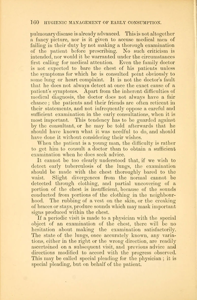 pulmonary disease is already advanced. This is not altogether a fancy picture, nor is it given to accuse medical men of failing in their duty by not making a thorough examination of the patient before prescribing. No such criticism is intended, nor would it be warranted under the circumstances first calling for medical attention. Even the family doctor is not expected to bare the chest of his patients unless the symptoms for which he is consulted point obviously to some lung or heart complaint. It is not the doctor's fault that he does not always detect at once the exact cause of a patient's symptoms. Apart from the inherent difficulties of medical diagnosis, the doctor does not always have a fair chance; the patients and their friends are often reticent in their statements, and not infrequently oppose a careful and sufficient examination in the early consultations, when it is most important. This tendency has to be guarded against by the consultant, or he may be told afterwards that he should have known what it was needful to do, and should have done it without considering their wishes. When the patient is a young man, the difficulty is rather to get him to consult a doctor than to obtain a sufficient examination when he does seek advice. It cannot be too clearly understood that, if we wish to detect early tuberculosis of the lungs, the examination should be made with the chest thoroughly bared to the waist. Slight divergences from the normal cannot be detected through clothing, and partial uncovering of a portion of the chest is insufficient, because of the sounds conducted from portions of the clothing in the neighbour- hood. The rubbing of a vest on the skin, or the creaking of braces or stays, produce sounds which may mask important signs produced within the chest. If a periodic visit is made to a physician with the special object of an examination of the chest, there will be no hesitation about making the examination satisfactorily. The state of the lungs, once accurately known, any varia- tions, either in the right or the wrong direction, are readily ascertained on a subsequent visit, and previous advice and directions modified to accord with the progress observed. This may be called special pleading for the physician ; it is special pleading, but on behalf of the patient.