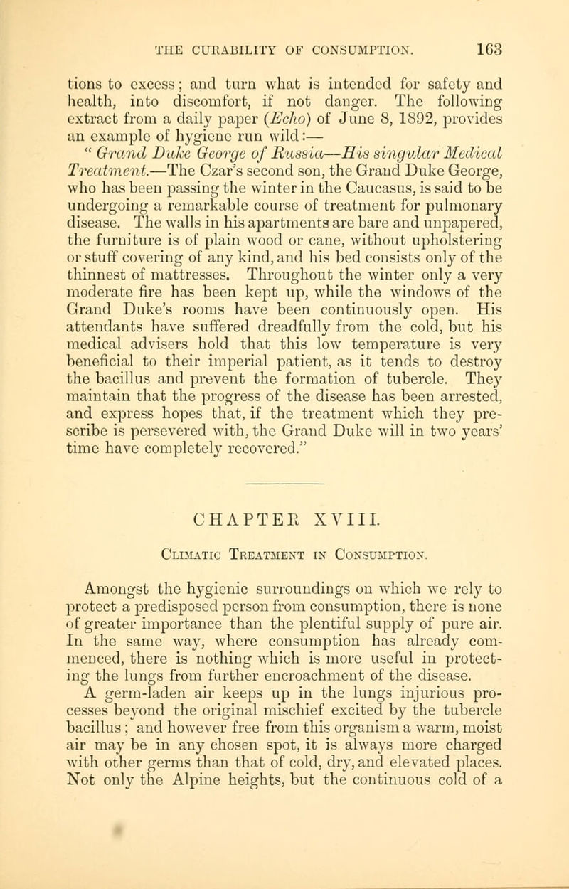 tions to excess; and turn what is intended for safety and health, into discomfort, if not danger. The following extract from a daily paper {Echo) of June 8, 1892, provides an example of hygiene run wild:—  Grand Duke George of Russia—His singular Medical Treatment.—The Czar's second son, the Grand Duke George, who has been passing the winter in the Caucasus, is said to be undergoing a remarkable course of treatment for pulmonary disease. The walls in his apartments are bare and unpapered, the furniture is of plain wood or cane, without upholstering or stuff covering of any kind, and his bed consists only of the thinnest of mattresses. Throughout the winter only a very moderate fire has been kept up, while the windows of the Grand Duke's rooms have been continuously open. His attendants have suffered dreadfully from the cold, but his medical advisers hold that this low temperature is very beneficial to their imperial patient, as it tends to destroy the bacillus and prevent the formation of tubercle. They maintain that the progress of the disease has been arrested, and express hopes that, if the treatment which they pre- scribe is persevered with, the Grand Duke will in two years' time have completely recovered. CHAPTER XVIII. Climatic Treatment in Consumption. Amongst the hygienic surroundings on which we rely to protect a predisposed person from consumption, there is none of greater importance than the plentiful supply of pure air. In the same way, where consumption has already com- menced, there is nothing which is more useful in protect- ing the lungs from further encroachment of the disease. A germ-laden air keeps up in the lungs injurious pro- cesses beyond the original mischief excited by the tubercle bacillus ; and however free from this organism a warm, moist air may be in any chosen spot, it is always more charged with other germs than that of cold, dry, and elevated places. Not only the Alpine heights, but the continuous cold of a