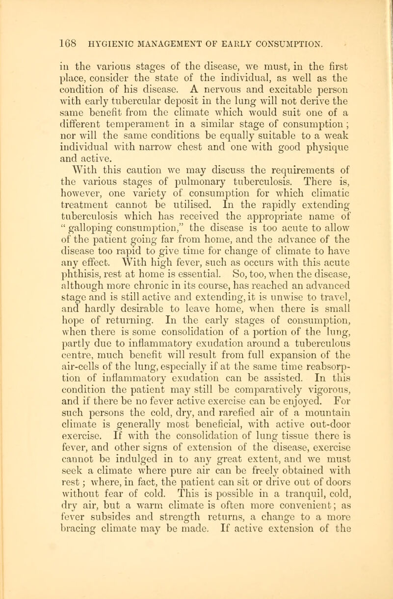 iii the various stages of the disease, we must, in the first place, consider the state of the individual, as well as the condition of his disease. A nervous and excitable person with early tubercular deposit in the lung will not derive the same benefit from the climate which would suit one of a different temperament in a similar stage of consumption ; nor will the same conditions be equally suitable to a weak individual with narrow chest and one with good physique and active. With this caution we may discuss the requirements of the various stages of pulmonary tuberculosis. There is, however, one variety of consumption for which climatic treatment cannot be utilised. In the rapidly extending tuberculosis which has received the appropriate name of  galloping consumption, the disease is too acute to allow of the patient going far from home, and the advance of the disease too rapid to give time for change of climate to have any effect. With high fever, such as occurs with this acute phthisis, rest at home is essential. So, too, when the disease, although more chronic in its course, has reached an advanced stage and is still active and extending, it is unwise to travel, and hardly desirable to leave home, when there is small hope of returning. In the early stages of consumption, when there is some consolidation of a portion of the lung, partly due to inflammatory exudation around a tuberculous centre, much benefit will result from full expansion of the air-cells of the lung, especially if at the same time reabsorp- tion of inflammatory exudation can be assisted. In this condition the patient may still be comparatively vigorous, and if there be no fever active exercise can be enjoyed. For such persons the cold, dry, and rarefied air of a mountain climate is generally most beneficial, with active out-door exercise. If with the consolidation of lung tissue there is fever, and other signs of extension of the disease, exercise cannot be indulged in to any great extent, and we must seek a climate where pure air can be freely obtained with rest; where, in fact, the patient can sit or drive out of doors without fear of cold. This is possible in a tranquil, cold, dry air, but a warm climate is often more convenient; as fever subsides and strength returns, a change to a more bracing climate may be made. If active extension of the