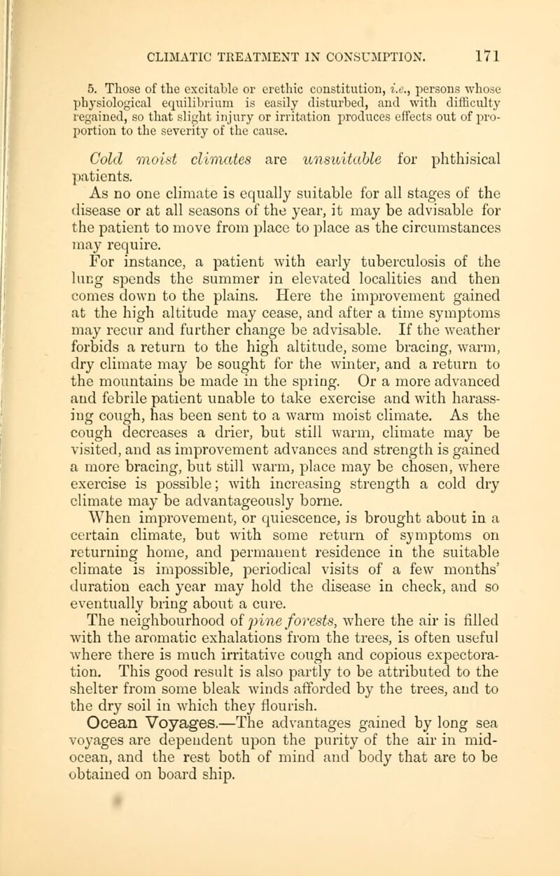 5. Those of the excitable or erethic constitution, i.e., persons whose physiological equilibrium is easily disturbed, and with difficulty regained, so that slight injury or irritation produces effects out of pro- portion to the severity of the cause. Cold moist climates are unsuitable for phthisical patients. As no one climate is equally suitable for all stages of the disease or at all seasons of the year, it may be advisable for the patient to move from place to place as the circumstances may require. For instance, a patient with early tuberculosis of the lung spends the summer in elevated localities and then comes down to the plains. Here the improvement gained at the high altitude may cease, and after a time symptoms may recur and further change be advisable. If the weather forbids a return to the high altitude, some bracing, warm, dry climate may be sought for the winter, and a return to the mountains be made in the spring. Or a more advanced and febrile patient unable to take exercise and with harass- ing cough, has been sent to a warm moist climate. As the cough decreases a drier, but still warm, climate may be visited, and as improvement advances and strength is gained a more bracing, but still warm, place may be chosen, where exercise is possible; with increasing strength a cold dry climate may be advantageously borne. When improvement, or quiescence, is brought about in a certain climate, but with some return of symptoms on returning home, and permanent residence in the suitable climate is impossible, periodical visits of a few months' duration each year may hold the disease in check, and so eventually bring about a cure. The neighbourhood of pine forests, where the air is filled with the aromatic exhalations from the trees, is often useful where there is much irritative cough and copious expectora- tion. This good result is also partly to be attributed to the shelter from some bleak winds afforded by the trees, and to the dry soil in which they flourish. Ocean Voyages.—The advantages gained by long sea voyages are dependent upon the purity of the air in mid- ocean, and the rest both of mind and body that are to be obtained on board ship.