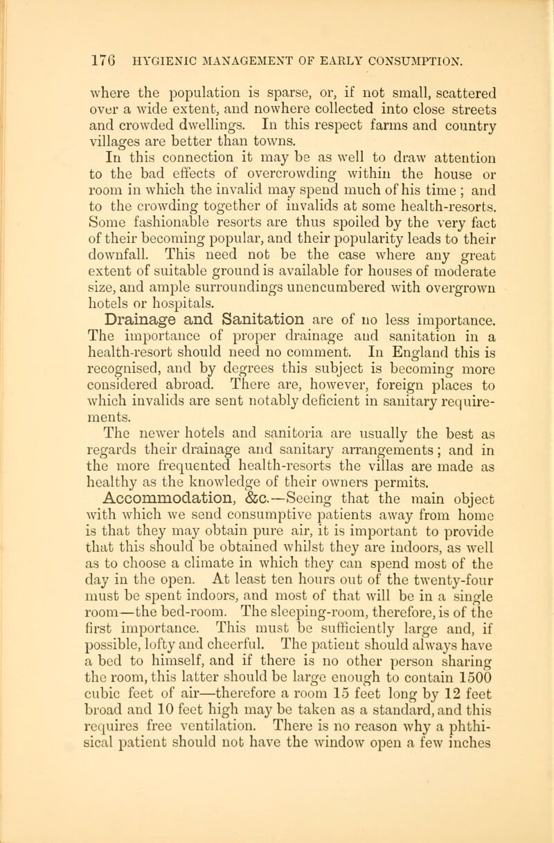 where the population is sparse, or, if not small, scattered over a wide extent, and nowhere collected into close streets and crowded dwellings. In this respect farms and country villages are better than towns. In this connection it may be as well to draw attention to the bad effects of overcrowding within the house or room in which the invalid may spend much of his time ; and to the crowding together of invalids at some health-resorts. Some fashionable resorts are thus spoiled by the very fact of their becoming popular, and their popularity leads to their downfall. This need not be the case where any great extent of suitable ground is available for houses of moderate size, and ample surroundings unencumbered with overgrown hotels or hospitals. Drainage and Sanitation are of no less importance. The importance of proper drainage and sanitation in a health-resort should need no comment. In England this is recognised, and by degrees this subject is becoming more considered abroad. There are, however, foreign places to which invalids are sent notably deficient in sanitary require- ments. The newer hotels and sanitoria are usually the best as regards their drainage and sanitary arrangements; and in the more frequented health-resorts the villas are made as healthy as the knowledge of their owners permits. Accommodation, &c.—Seeing that the main object with which we send consumptive patients away from home is that they may obtain pure air, it is important to provide that this should be obtained whilst they are indoors, as well as to choose a climate in which they can spend most of the day in the open. At least ten hours out of the twenty-four must be spent indoors, and most of that will be in a single room—the bed-room. The sleeping-room, therefore, is of the first importance. This must be sufficiently large and, if possible, lofty and cheerful. The patient should always have a bed to himself, and if there is no other person sharing the room, this latter should be large enough to contain 1500 cubic feet of air—therefore a room 15 feet long by 12 feet broad and 10 feet high may be taken as a standard, and this requires free ventilation. There is no reason why a phthi- sical patient should not have the window open a few inches