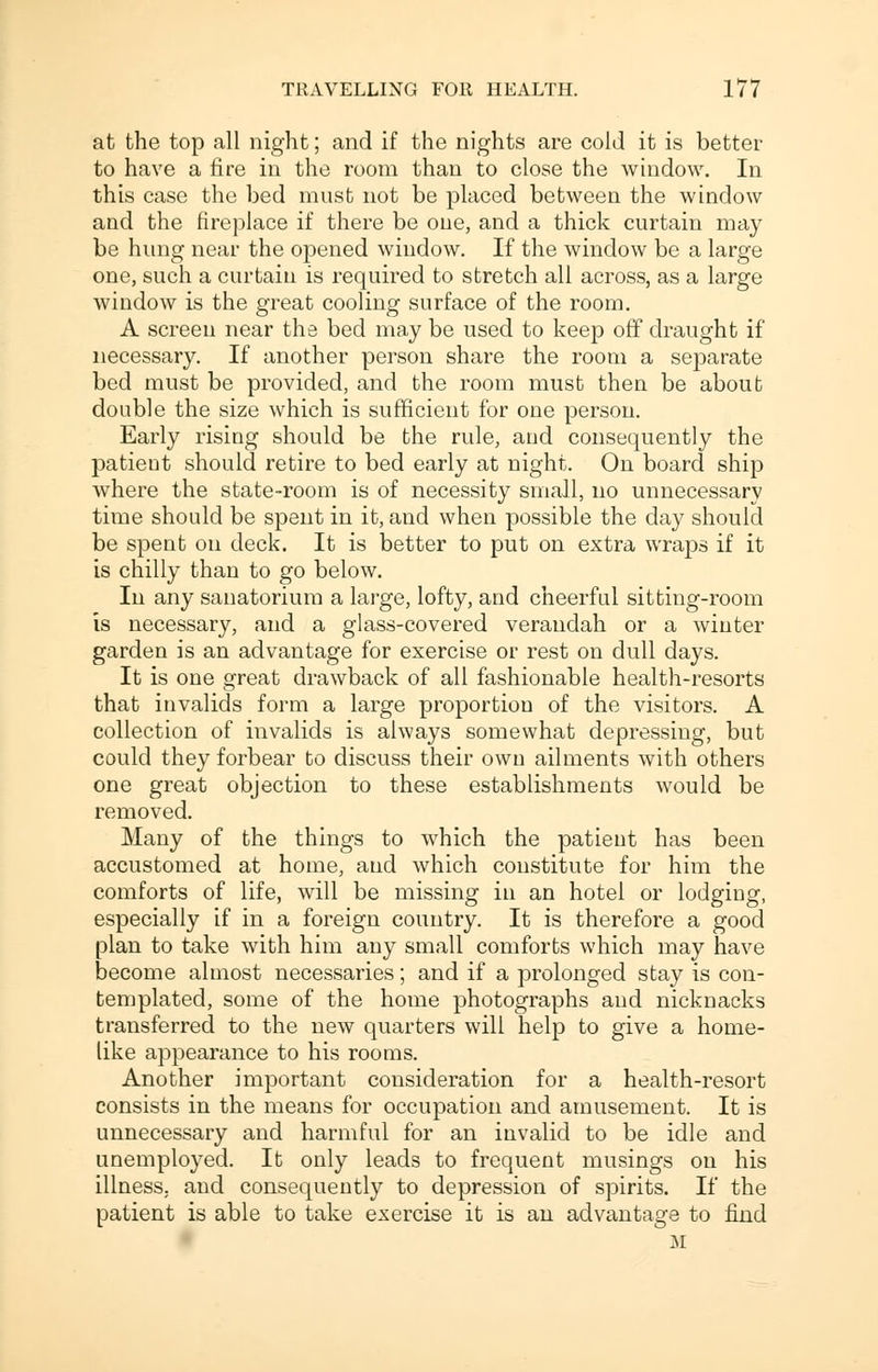 at the top all night; and if the nights are cold it is better to have a fire in the room than to close the window. In this case the bed must not be placed between the window and the fireplace if there be one, and a thick curtain may be hung near the opened window. If the window be a large one, such a curtain is required to stretch all across, as a large window is the great cooling surface of the room. A screen near the bed may be used to keep off draught if necessary. If another person share the room a separate bed must be provided, and the room must then be about double the size which is sufficient for one person. Early rising should be the rule, and consequently the patieut should retire to bed early at night. On board ship where the state-room is of necessity small, no unnecessary time should be spent in it, and when possible the day should be spent on deck. It is better to put on extra wraps if it is chilly than to go below. In any sanatorium a large, lofty, and cheerful sitting-room is necessary, and a glass-covered verandah or a winter garden is an advantage for exercise or rest on dull days. It is one great drawback of all fashionable health-resorts that invalids form a large proportion of the visitors. A collection of invalids is always somewhat depressing, but could they forbear to discuss their own ailments with others one great objection to these establishments would be removed. Many of the things to which the patient has been accustomed at home, and which constitute for him the comforts of life, will be missing in an hotel or lodging, especially if in a foreign country. It is therefore a good plan to take with him any small comforts which may have become almost necessaries; and if a prolonged stay is con- templated, some of the home photographs and nicknacks transferred to the new quarters will help to give a home- like appearance to his rooms. Another important consideration for a health-resort consists in the means for occupation and amusement. It is unnecessary and harmful for an invalid to be idle and unemployed. It only leads to frequent musings on his illness, and consequently to depression of spirits. If the patient is able to take exercise it is an advantage to find M