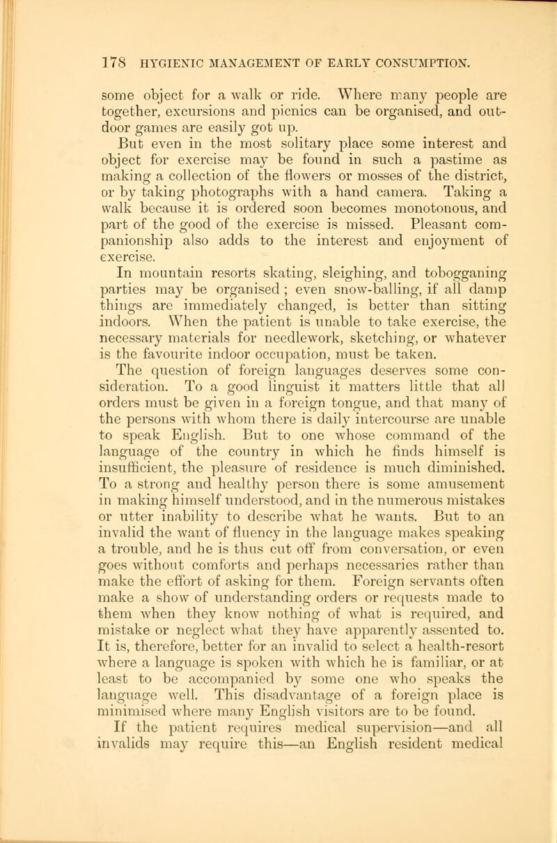 some object for a walk or ride. Where many people are together, excursions and picnics can be organised, and out- door games are easily got up. But even in the most solitary place some interest and object for exercise may be found in such a pastime as making a collection of the flowers or mosses of the district, or by taking photographs with a hand camera. Taking a walk because it is ordered soon becomes monotonous, and part of the good of the exercise is missed. Pleasant com- panionship also adds to the interest and enjoyment of exercise. In mountain resorts skating, sleighing, and tobogganing parties may be organised ; even snow-balling, if all damp things are immediately changed, is better than sitting indoors. When the patient is unable to take exercise, the necessary materials for needlework, sketching, or whatever is the favourite indoor occupation, must be taken. The question of foreign languages deserves some con- sideration. To a good linguist it matters little that all orders must be given in a foreign tongue, and that many of the persons with whom there is daily intercourse are unable to speak English. But to one whose command of the language of the country in which he finds himself is insufficient, the pleasure of residence is much diminished. To a strong and healthy person there is some amusement in making himself understood, and in the numerous mistakes or utter inability to describe what he wants. But to an invalid the want of fluency in the language makes speaking a trouble, and he is thus cut off from conversation, or even goes without comforts and perhaps necessaries rather than make the effort of asking for them. Foreign servants often make a show of understanding orders or requests made to them when they know nothing of what is required, and mistake or neglect what they have apparently assented to. It is, therefore, better for an invalid to select a health-resort where a language is spoken with which he. is familiar, or at least to be accompanied by some one who speaks the language well. This disadvantage of a foreign place is minimised where many English visitors are to be found. If the patient requires medical supervision—and all invalids may require this—an English resident medical