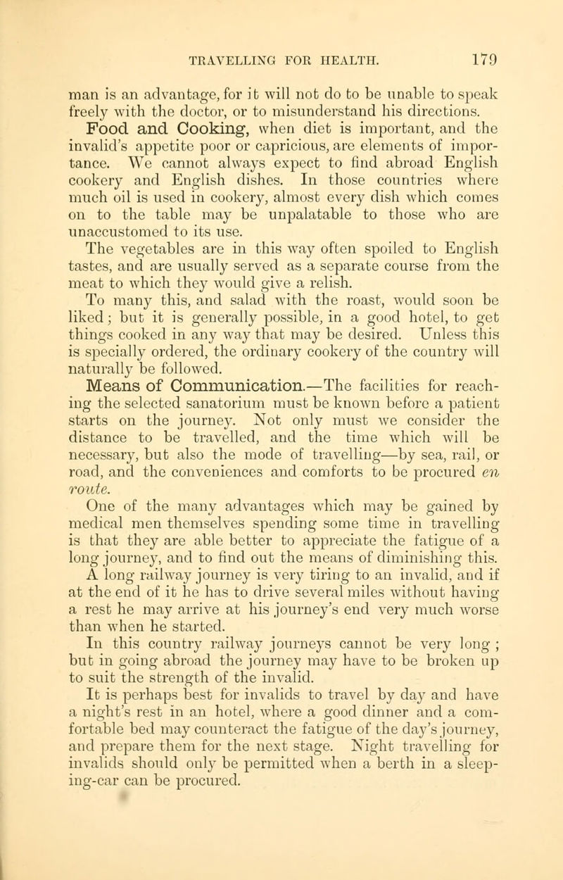 man is an advantage, for it will not do to be unable to speak freely with the doctor, or to misunderstand his directions. Food and Cooking, when diet is important, and the invalid's appetite poor or capricious, are elements of impor- tance. We cannot always expect to find abroad English cookery and English dishes. In those countries where much oil is used in cookery, almost every dish which comes on to the table may be unpalatable to those who are unaccustomed to its use. The vegetables are in this way often spoiled to English tastes, and are usually served as a separate course from the meat to which they would give a relish. To many this, and salad with the roast, would soon be liked; but it is generally possible, in a good hotel, to get things cooked in any way that may be desired. Unless this is specially ordered, the ordinary cookery of the country will naturally be followed. Means of Communication.—The facilities for reach- ing the selected sanatorium must be known before a patient starts on the journey. Not only must we consider the distance to be travelled, and the time which will be necessary, but also the mode of travelling—by sea, rail, or road, and the conveniences and comforts to be procured en route. One of the many advantages which may be gained by medical men themselves spending some time in travelling is that they are able better to appreciate the fatigue of a long journey, and to find out the means of diminishing this. A long railway journey is very tiring to an invalid, and if at the end of it he has to drive several miles without having a rest he may arrive at his journey's end very much worse than when he started. In this country railway journeys cannot be very long ; but in going abroad the journey may have to be broken up to suit the strength of the invalid. It is perhaps best for invalids to travel by day and have a night's rest in an hotel, where a good dinner and a com- fortable bed may counteract the fatigue of the day's journey, and prepare them for the next stage. Night travelling for invalids should only be permitted when a berth in a sleep- ing-car can be procured.