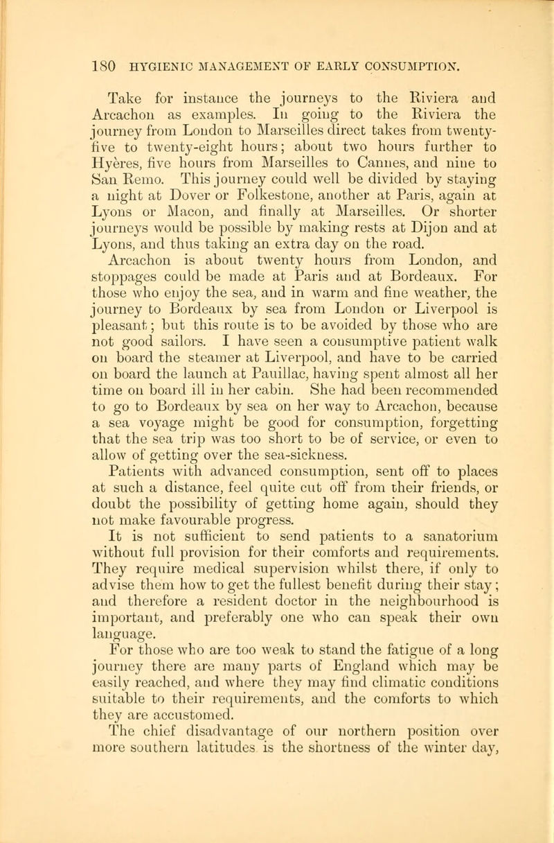 Take for instance the journeys to the Riviera and Arcachon as examples. In going to the Riviera the journey from London to Marseilles direct takes from twenty- five to twenty-eight hours; about two hours further to Hyeres, five hours from Marseilles to Cannes, and nine to San Remo. This journey could well be divided by staying a night at Dover or Folkestone, another at Paris, again at Lyons or Macon, and finally at Marseilles. Or shorter journeys would be possible by making rests at Dijon and at Lyons, and thus taking an extra day on the road. Arcachon is about twenty hours from London, and stoppages could be made at Paris and at Bordeaux. For those who enjoy the sea, and in warm and fine weather, the journey to Bordeaux by sea from London or Liverpool is pleasant; but this route is to be avoided by those who are not good sailors. I have seen a consumptive patient walk on board the steamer at Liverpool, and have to be carried on board the launch at Pauillac, having spent almost all her time on board ill in her cabin. She had been recommended to go to Bordeaux by sea on her way to Arcachon, because a sea voyage might be good for consumption, forgetting that the sea trip was too short to be of service, or even to allow of getting over the sea-sickness. Patients with advanced consumption, sent off to places at such a distance, feel quite cut off from their friends, or doubt the possibility of getting home again, should they not make favourable progress. It is not sufficient to send patients to a sanatorium without full provision for their comforts and requirements. They require medical supervision whilst there, if only to advise them how to get the fullest benefit during their stay; aud therefore a resident doctor in the neighbourhood is important, and preferably one who can speak their own language. For those who are too weak to stand the fatigue of a long journey there are many parts of England which may be easily reached, and where they may find climatic conditions suitable to their requirements, and the comforts to which they are accustomed. The chief disadvantage of our northern position over more southern latitudes is the shortness of the winter day,