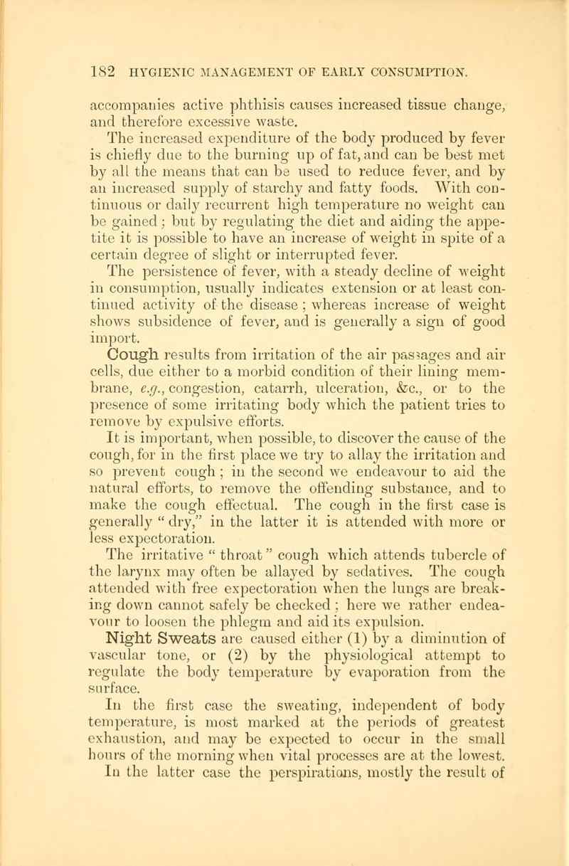 accompanies active phthisis causes increased tissue change, and therefore excessive waste. The increased expenditure of the body produced by fever is chiefly due to the burning up of fat, and can be best met by all the means that can be used to reduce fever, and by an increased supply of starchy and fatty foods. With con- tinuous or daily recurrent high temperature no weight can be gained; but by regulating the diet and aiding the appe- tite it is possible to have an increase of weight in spite of a certain degree of slight or interrupted fever. The persistence of fever, with a steady decline of weight in consumption, usually indicates extension or at least con- tinued activity of the disease ; whereas increase of weight shows subsidence of fever, and is generally a sign of good import. Cough results from irritation of the air passages and air cells, due either to a morbid condition of their lining mem- brane, e.g., congestion, catarrh, ulceration, &c., or to the presence of some irritating body which the patient tries to remove by expulsive efforts. It is important, when possible, to discover the cause of the cough, for in the first place we try to allay the irritation and so prevent cough; in the second we endeavour to aid the natural efforts, to remove the offending substance, and to make the cough effectual. The cough in the first case is generally  dry, in the latter it is attended with more or Jess expectoration. The irritative  throat cough which attends tubercle of the larynx may often be allayed by sedatives. The cough attended with free expectoration when the lungs are break- ing down cannot safely be checked ; here we rather endea- vour to loosen the phlegm and aid its expulsion. Night Sweats are caused either (1) by a diminution of vascular tone, or (2) by the physiological attempt to regulate the body temperature by evaporation from the surface. In the first case the sweating, independent of body temperature, is most marked at the periods of greatest exhaustion, and may be expected to occur in the small hours of the morning when vital processes are at the lowest. In the latter case the perspirations, mostly the result of