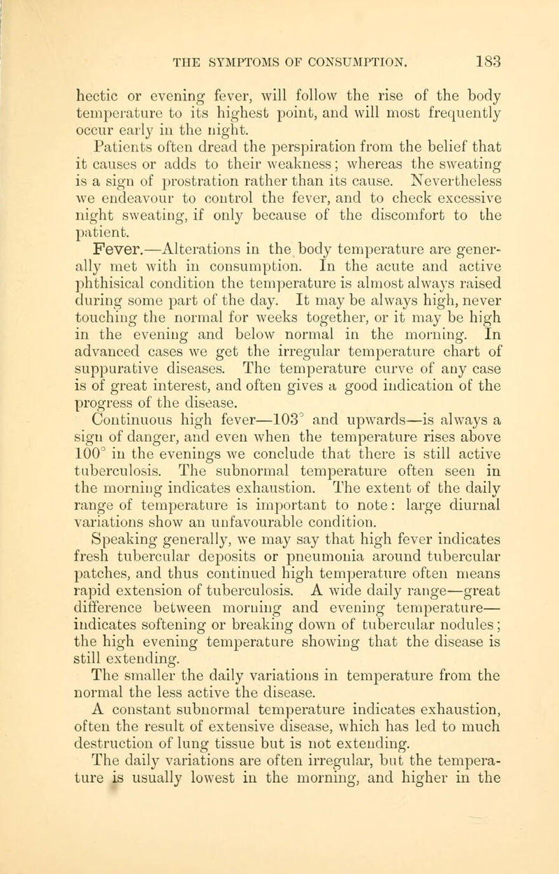 hectic or evening fever, will follow the rise of the body temperature to its highest point, and will most frequently occur early in the night. Patients often dread the perspiration from the belief that it causes or adds to their weakness; whereas the sweating is a sign of prostration rather than its cause. Nevertheless Ave endeavour to control the fever, and to check excessive night sweating, if only because of the discomfort to the patient. Fever.—Alterations in the body temperature are gener- ally met with in consumption. In the acute and active phthisical condition the temperature is almost always raised during some part of the day. It may be always high, never touching the normal for weeks together, or it may be high in the evening and below normal in the morning. In advanced cases we get the irregular temperature chart of suppurative diseases. The temperature curve of any case is of great interest, and often gives a good indication of the progress of the disease. Continuous high fever—103° and upwards—is always a sign of danger, and even when the temperature rises above 100° in the evenings we conclude that there is still active tuberculosis. The subnormal temperature often seen in the morning indicates exhaustion. The extent of the daily range of temperature is important to note: large diurnal variations show an unfavourable condition. Speaking generally, we may say that high fever indicates fresh tubercular deposits or pneumonia around tubercular patches, and thus continued high temperature often means rapid extension of tuberculosis. A wide daily range—great difference between morning and evening temperature— indicates softening or breaking down of tubercular nodules; the high evening temperature showing that the disease is still extending. The smaller the daily variations in temperature from the normal the less active the disease. A constant subnormal temperature indicates exhaustion, often the result of extensive disease, which has led to much destruction of lung tissue but is not extending. The daily variations are often irregular, but the tempera- ture is usually lowest in the morning, and higher in the