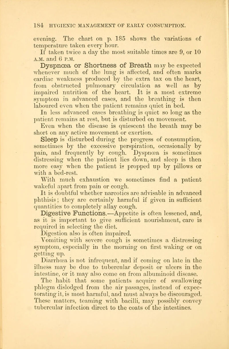 evening. The chart on p. 185 shows the variations of temperature taken every hour. If taken twice a day the most suitable times are 9, or 10 A.M. and 6 P.M. Dyspnoea or Shortness of Breath may be expected whenever much of the lung is affected, and often marks cardiac weakness produced by the extra tax on the heart, from obstructed pulmonary circulation as well as by impaired nutrition of the heart. It is a most extreme symptom in advanced cases, and the breathing is then laboured even when the patient remains quiet in bed. In less advanced cases breathing is quiet so long as the patient remains at rest, but is disturbed on movement. Even when the disease is quiescent the breath may be short on any active movement or exertion. Sleep is disturbed during the progress of consumption, sometimes by the excessive perspiration, occasionally by pain, and frequently by cough. Dyspnoea is sometimes distressing when the patient lies down, and sleep is then more easy when the patient is propped up by pillows or with a bed-rest. With much exhaustion we sometimes find a patient wakeful apart from pain or cough. It is doubtful whether narcotics are advisable in advanced phthisis; they are certainly harmful if given in sufficient quantities to completely allay cough. Digestive Functions.—Appetite is often lessened, and, as it is important to give sufficient nourishment, care is required in selecting the diet. Digestion also is often impaired. Vomiting with severe cough is sometimes a distressing symptom, especially in the morning on first waking or on getting up. Diarrhoea is not infrequent, and if coming on late in the illness may be due to tubercular deposit or ulcers in the intestine, or it may also come on from albuminoid disease. The habit that some patients acquire of swallowing phlegm dislodged from the air passages, instead of expec- torating it, is most harmful, and must always be discouraged. These matters, teaming with bacilli, may possibly convey tubercular infection direct to the coats of the intestines.