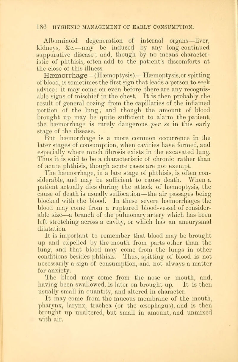 Albuminoid degeneration of internal organs—liver, kidneys, &c.—may be induced by any long-continued suppurative disease; and, though by no means character- istic of phthisis, often add to the patient's discomforts at the close of this illness. Haemorrhage—(Haemoptysis).—Haemoptysis, or spitting of blood, is sometimes the first sign that leads a person to seek advice: it may come on even before there are any recognis- able signs of mischief in the chest. It is then probably the result of general oozing from the capillaries of the inflamed portion of the lung; and though the amount of blood brought up may be quite sufficient to alarm the patient, the haemorrhage is rarely dangerous per se in this early stage of the disease. But haemorrhage is a more common occurrence in the later stages of consumption, when cavities have formed, and especially where much fibrosis exists in the excavated lung. Thus it is said to be a characteristic of chronic rather than of acute phthisis, though acute cases are not exempt. The haemorrhage, in a late stage of phthisis, is often con- siderable, and may be sufficient to cause death. When a patient actually dies during the attack of haemoptysis, the cause of death is usually suffocation—the air passages being blocked with the blood. In these severe haemorrhages the blood may come from a ruptured blood-vessel of consider- able size—a branch of the pulmonary artery which has been left stretching across a cavity, or which has an aneurysmal dilatation. It is important to remember that blood may be brought up and expelled by the mouth from parts other than the lung, and that blood may come from the lungs in other conditions besides phthisis. Thus, spitting of blood is not necessarily a sign of consumption, and not always a matter for anxiety. The blood may come from the nose or mouth, and, having been swallowed, is later on brought up. It is then usually small in quantity, and altered in character. It may come from the mucous membrane of the mouth, pharynx, larynx, trachea (or the oesophagus), and is then brought up unaltered, but small in amount, and unmixed with air.