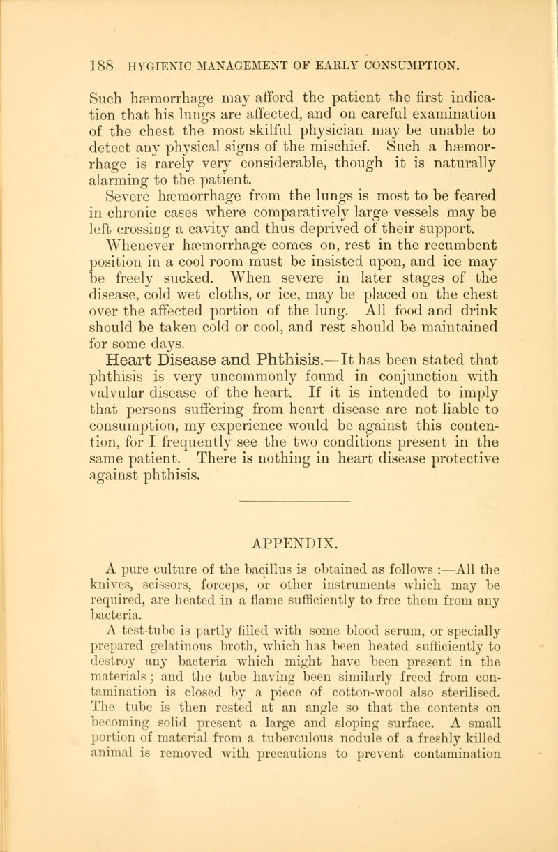 Such haemorrhage may afford the patient the first indica- tion that his lungs are affected, and on careful examination of the chest the most skilful physician may be unable to detect any physical signs of the mischief. Such a haemor- rhage is rarely very considerable, though it is naturally alarming to the patient. Severe haemorrhage from the lungs is most to be feared in chronic cases where comparatively large vessels may be left crossing a cavity and thus deprived of their support. Whenever haemorrhage comes on, rest in the recumbent position in a cool room must be insisted upon, and ice may be freely sucked. When severe in later stages of the disease, cold wet cloths, or ice, may be placed on the chest over the affected portion of the lung. All food and drink should be taken cold or cool, and rest should be maintained for some days. Heart Disease and Phthisis.—It has been stated that phthisis is very uncommonly found in conjunction with valvular disease of the heart. If it is intended to imply that persons suffering from heart disease are not liable to consumption, my experience would be against this conten- tion, for I frequently see the two conditions present in the same patient. There is nothing in heart disease protective against phthisis. APPENDIX. A pure culture of the bacillus is obtained as follows :—All the knives, scissors, forceps, or other instruments which may be required, are heated in a flame sufficiently to free them from any bacteria. A test-tube is partly filled with some blood serum, or specially prepared gelatinous broth, which has been heated sufficiently to destroy any bacteria which might have been present in the materials; and the tube having been similarly freed from con- tamination is closed by a piece of cotton-wool also sterilised. The tube is then rested at an angle so that the contents on becoming solid present a large and sloping surface. A small portion of material from a tuberculous nodule of a freshly killed animal is removed with precautions to prevent contamination