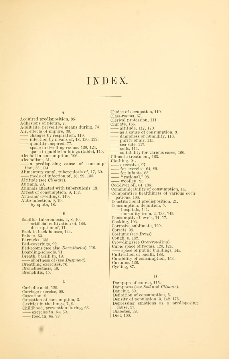 INDEX. Acquired predisposition, 35. Adhesions of pleura, 7. Adult life, preventive means during, 74. Air, effects of impure, 36. changes by respiration, 119. infection by means of, 18, 130, 139. quantity inspired, 77. space in dwelling-rooms, 120, 124. space in public buildings (table), 145. Alcohol in consumption, 106. Alcoholism, 31. a predisposing cause of consump- tion, 53, 114. Alimentary canal, tuberculosis of, 17, 60. mode of infection of, 16, 29, 135. Altitude (see Climate). Anfemia, 80. Animals affected with tuberculosis, 13. Arrest of consumption, 9,153. Artisans' dwellings, 149. Auto-infection, 9, 19. by sputa, 18. B Bacillus tuberculosis, 4, 8, 10. artificial cultivation of, 188. description of, 11. Back to back houses, 144. Bakers, 53. Barracks, 133. Bed-coverings, 99. Bed-rooms (see also Dormitories), 119. Boarding-schools, 71. Breath, bacilli in, 19. shortness of (see Dysjmoea). Breathing exercises, 76. Bronchiectasis, 46. Bronchitis, 45. Carbolic acid, 129. Carriage exercise, 90. Caseation, 9. Causation of consumption, 3. Cavities in the lungs, 7, 9. Childhood, prevention during, 63. ■ exercise in, 64, 69. food in, 64, 72. Choice of occupation, 110. Class-rooms, 67. Clerical profession, 111. Climate, 165. altitude, 117, 170. as a cause of consumption, 3. dampness or humidity, 116. ■ purity of air, 115. sea-side, 117. soils, 114. suitability for various cases, 166. Climatic treatment, 163. Clothing, 94. excessive, 97. for exercise, 64, S9. for infants, 63. rational, 98. woollen, 95. Cod-liver oil, 64,106. Communicability of consumption, 14. Comparative healthiness of various occu- pations, 108. Constitutional predisposition, 21. Consumption, definition, 5. hospitals, 141. mortality from, 2, 133, 142. Consumptive bowels, 14, 17. Cooking, 103. Corrosive sublimate, 129. Corsets, 98. Costume (see Dress). Cough. 6, 182. Crowding (see Overcrowding). Cubic space of rooms, 120, 124. space of public buildings, 145. Cultivation of bacilli, 188. Curability of consumption, 153. Curtains, 126. Cycling, 87. D Damp-proof course, 115. Dampness (see Soil and Climate). Dancing, 89. Definition of consumption, 5. Density of population, 3, 142, 175. Depressing emotions as a predisposing cause, 37. Diabetes, 38. Diet, 100.