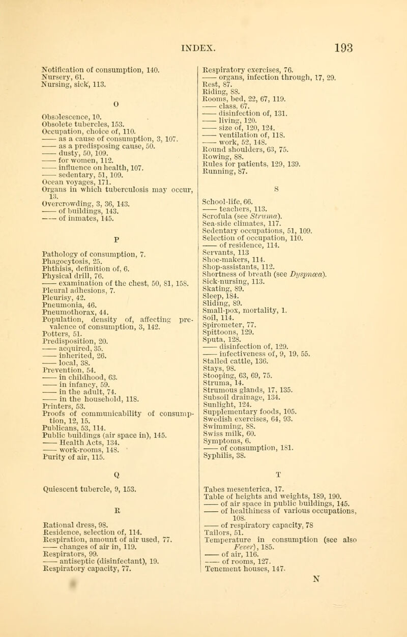 Notification of consumption, 140. Nursery, 61. Nursing, sick', 113. O Obsolescence, 10. Obsolete tubercles, 153. Occupation, choice of, 110. as a cause of consumption, 3, 107. as a predisposing cause, 50. dusty, 50,109. for women, 112. influence on health, 107. sedentary, 51, 109. Ocean voyages, 171. Organs in which tuberculosis may occur, 13. Overcrowding, 3, 36, 143. of buildings, 143. of inmates, 145. Pathology of consumption, 7. Phagocytosis, 25. Phthisis, definition of, 6. Physical drill, 70. examination of the chest, 50, 81, 15S. Pleural adhesions, 7. Pleurisy, 42. Pneumonia, 46. Pneumothorax, 44. Population, density of, affecting pre- valence of consumption, 3, 142. Potters, 51. Predisposition, 20. acquired, 35. inherited, 26. local, 38. Prevention. 54. in childhood, 63. in infancy, 59. in the adult, 74. in the household, US. Printers, 53. Proofs of communicability of consump- tion, 12, 15. Publicans, 53, 114. Public buildings (air space in), 145. Health Acts, 134. work-rooms, 14S. Purity of air, 115. Q Quiescent tubercle, 9, 153. i: Rational dress, 98. Residence, selection of, 114. Respiration, amount of air used, 77. changes of air in, 119. Respirators, 99. antiseptic (disinfectant), 19. Respiratory capacity, 77. Respiratory exercises, 76. organs, infection through, 17, 29. Rest, 87. Riding, 88. Rooms, bed, 22, 67, 119. class, 07. disinfection of, 131. living, 120. size of, 120, 124. ventilation of, 118. work, 52, 148. Round shoulders, 03, 75. Rowing, 88. Rules for patients, 129, 139. Running, S7. S School-life, 66. teachers, 113. Scrofula (see Struma). Sea-side climates, 117. Sedentary occupations, 51, 109. Selection of occupation, 110. of residence, 114. Servants, 113 Shoe-makers, 114. Shop-assistants, 112. Shortness of breath (see Dysimcea). Sick-nursing, 113. Skating, 89. Sleep, 184. Sliding, 89. Small-pox, mortality, 1. Soil, 114. Spirometer, 77. Spittoons, 129. Sputa, 128. disinfection of, 129. iufectiveness of, 9, 19, 55. Stalled cattle, 136. Stays, 98. Stooping, 63, 69, 75. Struma, 14. Strumous glands, 17,135. Subsoil drainage, 134. Sunlight, 124. Supplementary foods, 105. Swedish exercises, 64, 93. Swimming, 8S. Swiss milk, 60. Symptoms, 6. of consumption, 181. Syphilis, 38. T Tabes mesenterica, 17. Table of heights and weights, 189, 190. of air space in public buildings, 145. of healthiness of various occupations, 108. of respiratory capacity, 78 Tailors, 51. Temperature in consumption (see also Fe ver), 185. of air, 116. of rooms, 127. Tenement houses, 147. N