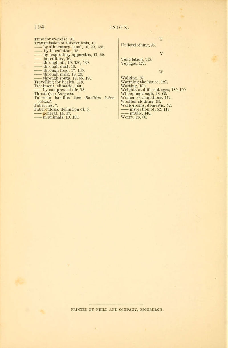 Time for exercise, 91. Transmission of tuberculosis, 16. by alimentary canal, 16, 29, 135. by inoculation, 18. ■ by respiratory apparatus, 17, 29. hereditary, 16. through air, 19, 130, 139. through dust, 18. through food, 17, 135. through milk, 19, 29. through sputa, 19, 55,128. Travelling for health, 173. Treatment, climatic, 163. by compressed air, 78. Throat (see Larynx). Tubercle bacillus (see Bacillus tuber- culosis). Tubercles, 7. Tuberculosis, definition of, 5. general, 14,17. in animals, 13,135. Underclothing, 95. Ventilation, 118. Voyages, 172. W Walking, 87. Warming the house, 127. Wasting, 181. Weights at different ages, 189,190. Whooping-cough, 48, 65. Women's occupations, 112. Woollen clothing, 95. Work-rooms, domestic, 52. inspection of, 52,149. public, 148. Worry, 26, SO. PRINTED BY NEILL AND COMPANY, EDINBURGH.