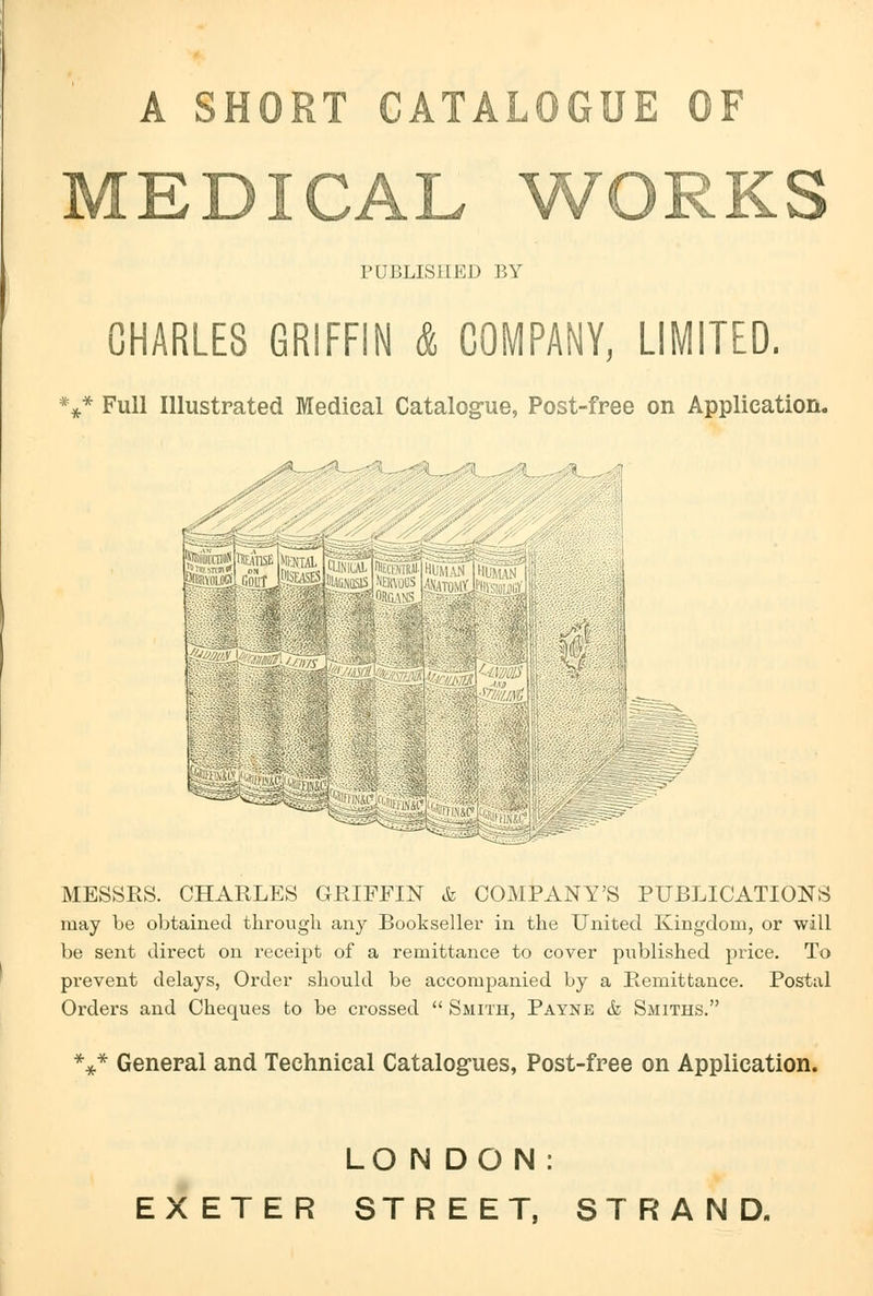 A SHORT CATALOGUE OF MEDICAL WORKS PUBLISHED BY CHARLES GRIFFIN & COMPANY, LIMITED. *** Full Illustrated Medical Catalogue, Post-free on Application. MESSRS. CHARLES GRIFFIN & COMPANY'S PUBLICATIONS may be obtained through any Bookseller in the United Kingdom, or will be sent direct on receipt of a remittance to cover published price. To prevent delays, Order should be accompanied by a Remittance. Postal Orders and Cheques to be crossed  Smith, Payne & Smiths. *** General and Technical Catalogues, Post-free on Application. LONDON: EXETER STREET, STRAND.