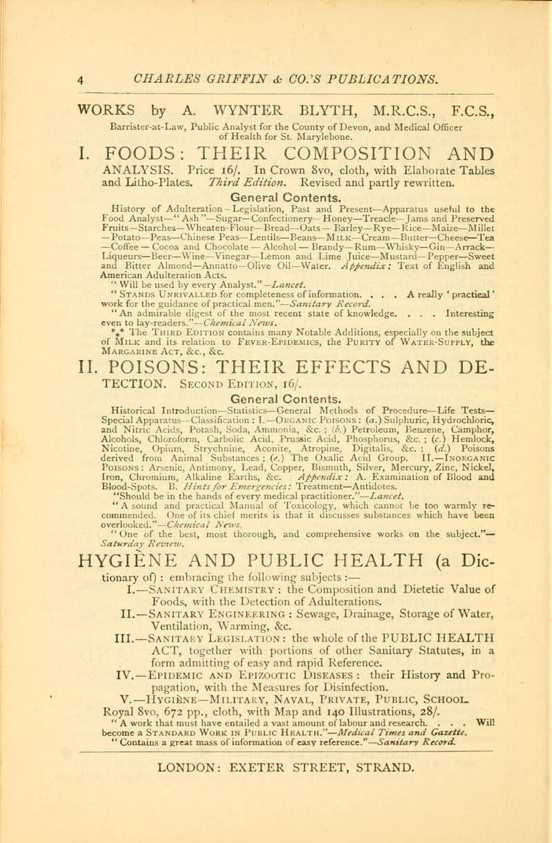 WORKS by A. WYNTER BLYTH, M.R.C.S., F.C.S., Barrister-at-Law, Public Analyst for the County of Devon, and Medical Officer of Health for St. Marylebone. I. FOODS: THEIR COMPOSITION AND ANALYSIS. Price 16/. In Crown 8vo, cloth, with Elaborate Tables and Litho-Plates. Third Edition. Revised and partly rewritten. General Contents. History of Adulteration - Legislation, Past and Present—Apparatus useful to the Food Analyst—Ash—Sugar—Confectionery—Honey—Treacle—Jams and Preserved Fruits —Starches—Wheaten-Flour—Bread—Oats — Barley—Rye—Rice—Maize—Millet — Potato—Peas—Chinese Peas—Lentils—Beans—Milk—Cream—Butter—Cheese—Tea —Coffee — Cocoa and Chocolate — Alcohol — Brandy—Rum—Whisky—Gin—Arrack— Liqueurs—Beer—Wine—Vinegar—Lemon and Lime Juice—Mustard—Pepper—Sweet and Bitter Almond—Annatto—Olive Oil—Water. Appendix: Text of English and American Adulteration Acts.  Will be used by every Analyst.— Lancet.  Stands Unrivalled for completeness of information. . . . A really ' practical' work for the guidance of practical men.—Sanitary Record. An admirable digest of the most recent state of knowledge. . . . Interesting even to lay-readers.—Chemical News. *** The Third Edition contains many Notable Additions, especially on the subject of Milk and its relation to Fever-Epidemics, the Purity of Water-Supply, the Margarine Act, &c, &c. II. POISONS: THEIR EFFECTS AND De- tection. Second Edition, 16/. General Contents. Historical Introduction—Statistics—General Methods of Procedure—Life Tests— Special Apparatus—Classification : I.—Organic Poisons : (a.) Sulphuric, Hydrochloric, and Nitric Acids, Potash, Soda, Ammonia, &c. ; (6.) Petroleum, Benzene, Camphor, Alcohols, Chloroform, Carbolic Acid, Prussic Acid, Phosphorus, &c. ; (c.) Hemlock, Nicotine, Opium, Strychnine, Aconite, Atropine, Digitalis, &c. ; (d.) Poisons derived from Animal Substances ; (e.) The Oxalic Acid Group. II.—Inorganic Poisons: Arsenic, Antimony, Lead, Copper, Bismuth, Silver, Mercury, Zinc, Nickel, Iron, Chromium, Alkaline Earths, &c. Appendix: A. Examination of Blood and Blood-Spots. B. Hints for Emergencies: Treatment—Antidotes. Should be in the hands of every medical practitioner.—Lancet. A sound and practical Manual of Toxicology, which cannot be too warmly re- commended. One of its chief merits is that it discusses substances which have been overlooked.—Chemical News.  One of the best, most thorough, and comprehensive works on the subject.— Saturday Review. HYGIENE AND PUBLIC HEALTH (a Die- tionaiy of) : embracing the following subjects :— I.—Sanitary Chemistry : the Composition and Dietetic Value of Foods, with the Detection of Adulterations. II. —Sanitary Engineering : Sewage, Drainage, Storage of Water, Ventilation, Warming, &c. III.—Sanitary Legislation: the whole of the PUBLIC HEALTH ACT, together with portions of other Sanitary Statutes, in a form admitting of easy and rapid Reference. IV.—Epidemic and Epizootic Diseases : their History and Pro- pagation, with the Measures for Disinfection. V.—Hygiene—Military, Naval, Private, Public, School. Royal 8vo, 672 pp., cloth, with Map and 140 Illustrations, 28/.  A work that must have entailed a vast amount of labour and research. . . . Will become a Standard Work in Public Health.—Medical Times and Gazette.  Contains a great mass of information of easy reference.—Sanitary Record