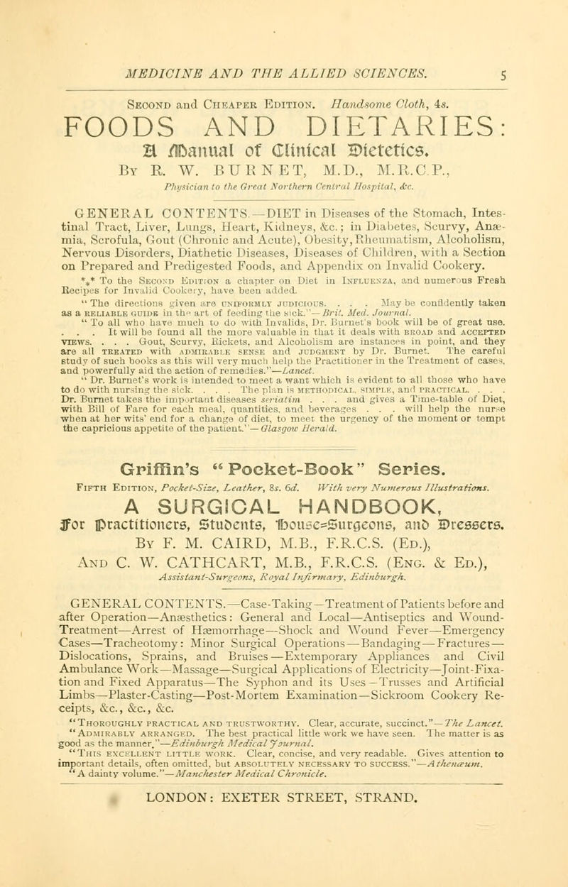 Second and Cheaper Edition. Handsome Cloth, is. FOODS AND DIETARIES: H Manual of Clinical HHetettcs. By R W. BURNET, M.D., M.R.C.P, Physician to the Great Northern Central Hospital, <bc. GENERAL CONTENTS—DIET in Diseases of the Stomach, Intes- tinal Tract, Liver, Lungs, Heart, Kidneys, &c.; in Diabetes, Scurvy, Ana - mia, Scrofula, Gout (Chronic and Acute), Obesity, Rheumatism, Alcoholism, Nervous Disorders, Diathetic Diseases, Diseases of ChildreD, with a Section on Prepared and Predigested Foods, and Appendix on Invalid Cookery. *„* To the Second Kdition a chapter on Diet in Influenza, and numerous Fresh Kocipes for Invalid Cookery, have been added. The directions given are uniformly judicious. . . . Maybe confidently taken as a reliable GUIDE iii the art of feeding the sick.— Brit. Med. Journal.  To all who have much to do with Invalids, Dr. Burnet's book will be of great use. It will be found all the more valuable in that it deals with broad and accepted views. . . . Gout, Scurvy, Rickets, and Alcoholism are instances in point, and they are all treated with admirable sense and judgment by Dr. Burnet. The careful study of such books as this will very much help the Practitioner in the Treatment of cases, and powerfully aid the action of remedies.—Lancet.  Dr. Burnet's work is intended to meet a want which is evident to -all those who have to do with nursing the sick. . . . The plan is methodical, simple, ami PRACTICAL. . . . Dr. Burnet takes the important diseases seriatim . . . and gives a Time-table of Diet, with Bill of Pare for each meal, quantities, and beverages . . . will help the nurse when at her wits' end for a change of diet, to meet the urgency of the moment or tempt the capricious appetite of the patient— Glasgow Net-aid. Griffin's  Poeket-Book Series. Fifth Edition, Pockei-Size, Leather, &s. 6d. With very Numerous Illustrations. A SURGICAL HANDBOOK, ffor fl>racttttcmers, 5tuJ>cnts, Ibouse^Surgeons, and Dressers. By F. M. CAIRD, M.B., F.R.C.S. (Ed.), And C. W. CATHCART, M.B., F.R.C.S. (Eng. & Ed.), Assistant-Surgeons, Royal Infirmary, Edinburgh. GENERAL CONTENTS.—Case-Taking-Treatment of Patients before and after Operation—Anaesthetics : General and Local—Antiseptics and Wound- Treatment—Arrest of Haemorrhage—Shock and Wound Fever—Emergency Cases—Tracheotomy: Minor Surgical Operations — Bandaging — Fractures— Dislocations, Sprains, and Bruises —Extemporary Appliances and Civil Ambulance Work—Massage—Surgical Applications of Electricity—Joint-Fixa- tion and Fixed Apparatus—The Syphon and its Uses—Trusses and Artificial Limbs—Plaster-Casting—Post-Mortem Examination — Sickroom Cookery Re- ceipts, &c, &c, &c. Thoroughly practical and trustworthy. Clear, accurate, succinct.— The Lancet. Admirably arranged. The best practical little work we have seen. The matter is as good as the manner.—Edinburgh Medical Journal. This excellent little work:. Clear, concise, and very readable. Gives attention to important details, often omitted, but absolutely necessary to success.—At/teiurum. A dainty volume.—Mancliester Medical Chronicle.