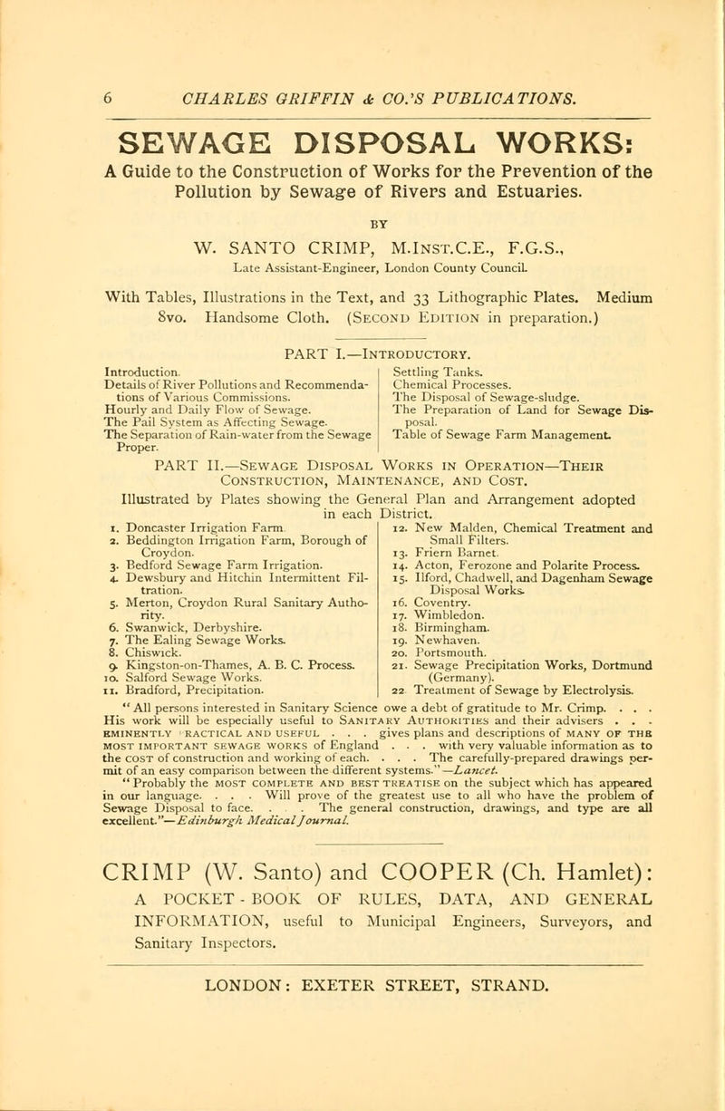 SEWAGE DISPOSAL WORKS: A Guide to the Construction of Works for the Prevention of the Pollution by Sewage of Rivers and Estuaries. BY W. SANTO CRIMP, M.Inst.C.E., F.G.S., Late Assistant-Engineer, London County Council. With Tables, Illustrations in the Text, and 33 Lithographic Plates. Medium Svo. Handsome Cloth. (Second Edition in preparation.) PART I.—Introductory Introduction. Details of River Pollutions and Recommenda- tions of Various Commissions. Hourly and Daily Flow of Sewage. The Pail System as Affecting Sewage. The Separation of Rain-water from the Sewage Proper. PART II.—Sewage Disposal Works in Operation—Their Construction, Maintenance, and Cost. Illustrated by Plates showing the General Plan and Arrangement adopted in each District. Settling Tanks. Chemical Processes. The Disposal of Sewage-sludge. The Preparation of Land for Sewage Dis- posal. Table of Sewage Farm Management. 1. Doncaster Irrigation Farm. 2. Beddington Irrigation Farm, Borough of Croydon. 3. Bedford Sewage Farm Irrigation. 4. Dewsbury and Hitchin Intermittent Fil- tration. 5. Merton, Croydon Rural Sanitary Autho- rity. 6. Swanwick, Derbyshire. 7. The Ealing Sewage Works. 8. Chiswick. 9. Kingston-on-Thames, A. B. C. Process. 10. Salford Sewage Works. 11. Bradford, Precipitation.  All persons interested in Sanitary Science owe a debt of gratitude to Mr. Crimp. . . . His work will be especially useful to Sanitary Authorities and their advisers . . - eminently i RACTICAL and USEFUL . . . gives plans and descriptions of MANY OF THE most important sewage works of England . . . with very valuable information as to the cost of construction and working of each. . . . The carefully-prepared drawings per- mit of an easy comparison between the different systems.—Lancet. Probably the most complete and best treatise on the subject which has appeared in our language. . . . Will prove of the greatest use to all who have the problem of Sewage Disposal to face. . . The general construction, drawings, and type are all excellent.—Edinburgh Medical J ournal. 12. New Maiden, Chemical Treatment and Small Filters. 13. Friern Barnet. 14. Acton, Ferozone and Polarite Process. 15. Ilford, Chadwell, and Dagenham Sewage Disposal Works. 16. Coventry. 17. Wimbledon. 18. Birmingham. 19. Newhaven. 20. Portsmouth. 21. Sewage Precipitation Works, Dortmund (Germany). 22 Treatment of Sewage by Electrolysis. CRIMP (W. Santo) and COOPER (Ch. Hamlet): A TOCKET - BOOK OF RULES, DATA, AND GENERAL INFORMATION, useful to Municipal Engineers, Surveyors, and Sanitary Inspectors.