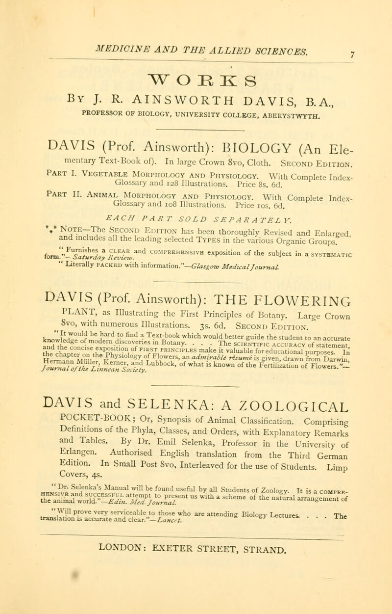 W O H K S By J. R. AINSWORTH DAVIS, B.A., PROFESSOR OF BIOLOGY, UNIVERSITY COLLEGE, ABERYSTWYTH. DAVIS (Prof. Ainsworth): BIOLOGY (An Ele- mentary Text-Book of). In large Crown 8vo, Cloth. Second Edition. Part I. Vegetable Morphology and Physiology. With Complete Index- Glossary and 128 Illustrations. Price 8s. 6d. Part II. Animal Morphology and Physiology. With Complete Index- Glossary and 108 Illustrations. Price 10s. 6d. EACH PART SOLD SEPARATELY. V Note—The Second Edition has been thoroughly Revised and Enlarged, and includes all the leading selected Types in the various Organic Groups form}^W^^Land C0MPR8HBNSIV* P°«*» ^ ^e subject in a systematic  Literally packed with information.—Glasgow Medical Journal DAVIS (Prof. Ainsworth): THE FLOWERING PLANT, as Illustrating the First Principles of Botany. Large Crown ^ 8vo, with numerous Illustrations. 3s. 6d. Second Edition. ^Jua^H be ,hard j? find * Text-book which would better guide the student to an accurate knowledge of modern discoveries in Botany. . . . The scientific accuracy of statement t^ chaVerCnnerh':PPhltIOn,0f F'R/?,PRINC'PLES make '* Valuable for educational purposes In the chapter on the Physiology of Flowers, an admirable rtsumi is given, drawn from Darwm DAVIS and SELENKA: A ZOOLOGICAL POCKET-BOOK; Or, Synopsis of Animal Classification. Comprising Definitions of the Phyla, Classes, and Orders, with Explanatory Remarks and Tables. By Dr. Emil Selenka, Professor in the University of Erlangen. Authorised English translation from the Third German Edition. In Small Post 8vo, Interleaved for the use of Students. Limp Covers, 4s. „™l?r' Se'enka's Manual will be found useful by all Students of Zoology. It is a com pre- e^ssk' us with a scheme o{ the ^ «*£££ transEn^ac^^ • ■ • The