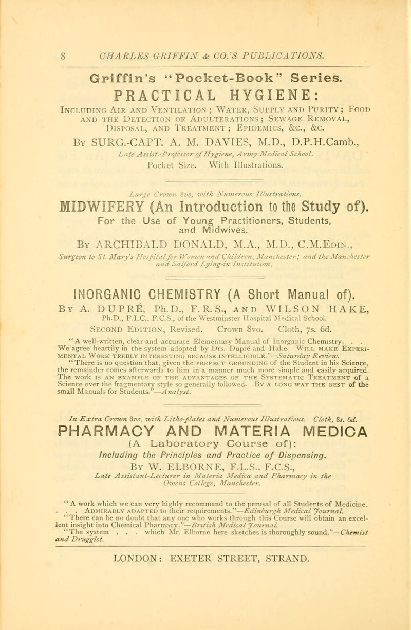 Griffin's Pocket-Book Series. PRACTICAL HYGIENE: Including Air and Ventilation ; Water, Supply and Purity; Food and the Detection of Adulterations ; Sewage Removal, Disposal, and Treatment; Epidemics, &c, &c. By SURG.-CAPT. A. M. DAVIES, M.D., D.P.H.Camb., Late Assist.-Prqfcssor ofHygiene, Army Medical School. Pocket Size. With Illustrations. Lar&e Crown 8zio, with Numerous Illustrations. MIDWIFERY (An Introduction to the Study of). For the Use of Young Practitioners, Students, and Midwives. By ARCHIBALD DONALD, M.A., M.D., C.M.Edin., Surgeon to St. Mary's Hospital for Women and Children, Man* hester; and the Manchester and Salford Lying-in Institution. INORGANIC CHEMISTRY (A Short Manual of). By A. DUPRE, Ph.D., F. R. S., and WILSON HAKE, Ph.D., F.I.C.. F.C.S., of the Westminster Hospital Medical School. Second Edition, Revised. Crown 8vo. Cloth, 7s. 6d.  A well-written, clear and accurate Elementarj'Manual of Inorganic Chemistry. . . We agree heartily in the system adopted by Drs. Dupre' and Hake. Will make Experi- mental Work trebly interesting because intelligible.—Saturday Review. There is no question that, given the perfect grounding of the Student in his Science, the remainder comes afterwards to him in a manner much more simple and easily acquired. The work is an example of the advantages of the Systematic Treatment of a Science over the fragmentary style so generally followed. By a long way the best of the small Manuals for Students.—Analyst. In Extra Crown 8vo. with Litho-plates and Numerous Illustrations. Cloth, %s. 6d. PHARMACY AND MATERIA MEDICA (A Laboratory Course of): Including the Principles and Practice of Dispensing. By W. ELBORNE, F.L.S.. F.C.S., Late Assistant-Lecturer in Materia Medica and Pluxrmacy in the Owens College, Manchester. A work which we can very highly recommend to the perusal of all Students of Medicine. . . Admirably adapted to their requirements.—Edinburgh Medical Journal. There can be no doubt that any one who works through this Course will obtain an excel- lent insight into Chemical Pharmacy.—British Medical Journal. The system . . . which Mr. Elborne here sketches is thoroughly sound.—Chemist and Druggist.