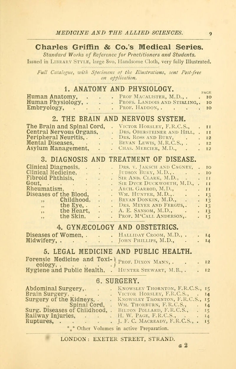 Charles Griffin & Co.'s Medieal Series. Standard Works of Reference for Practitioners and Students. Issued in LIBRARY STYLE, large 8vo, Handsome Cloth, very fully Illustrated. Full Catalogue, with Specimens of the Illustrations, sent Post-free on application. 1. ANATOMY AND PHYSIOLOGY. Human Anatomy, . Prof Macalister, M.D., . PAGE . IO Human Physiology, . . Profs. Landois and Stirling, . IO Embryology, . Prof. Haddon, . . IO 2. THE BRAIN AND NERVOUS SYSTEM. The Brain and Spinal Cord, . Victor Horsley, F.R.C.S., . II Central Nervous Organs, . Drs. Obeesteiner and Hill, II Peripheral Neuritis,. . Drs. Ross and Bury, 12 Mental Diseases, . Bevan Lewis, M.R.C.S., . 12 Asylum Management, . Chas. Mercier, M.D., 12 3. DIAGNOSIS AND TREATMENT OF DISEASE. Clinical Diagnosis, . . Drs. v. Jaksch and Cagney, IO Clinical Medicine, . Tudson Bury, M.D.,. IO Fibroid Phthisis, . Sir And. Clark, M.D., I I Gout, .... II Rheumatism, . Arch. Garrod, M.D., II Diseases of the Blood, . Wm. Hunter, M.D.,. J3 ,, Childhood, . Bryan Donkin, M.D., r3 „ the Eye, . . Drs. Meyer and Fergus, . J3 ,, the Heart, . A. E. Sansom, M.D., '3 the Skin, . Prof. M'Call Anderson,. '3 4. GYNECOLOGY AND OBSTETRICS. Diseases of Women, . . . Halliday Croom, m.d., . Midwifery, John Phillips, M.D., 5. LEGAL MEDICINE AND PUBLIC HEALTH. Forensic Medicine and Toxi-lpROF D M eology, J Hygiene and Public Health, . Hunter Stewart, M.B., . 6. SURGERY. Abdominal Surgery,. Brain Surgery, . Surgery of the Kidneys, . Spinal Cord, Surg. Diseases of Chiidhood, Railway Injuries, Ruptures, .... Knowsley Thornton, F.R.C.S., Victor Horsley, F.R.C.S., Knowsley Thornton, F.R.C.S., Wm. Thorburn, F.R.C.S., Bilton Pollard, F. R.C.S., II. W. Page, F.R.C.S., . J. F. C. Macready, F.R.C.S. * Other Volumes in active Preparation. 14 LONDON : EXETER STREET, STRAND. a2