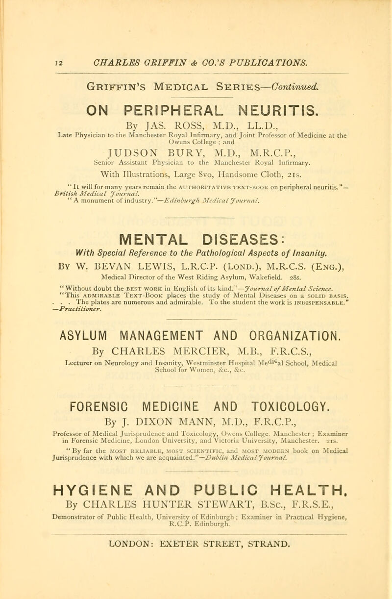 Griffin's Medical Series—Continued ON PERIPHERAL NEURITIS. By JAS. ROSS, M.D., LL.D., Late Physician to the Manchester Royal Infirmary, and Joint Professor of Medicine at the Owens College ; and JUDSON BURY, M.D., M.R.C.P., Senior Assistant Physician to the Manchester Royal Infirmary. With Illustrations, Large 8vo, Handsome Cloth, 2is.  It will for many years remain the authoritative text-book on peripheral neuritis.— British Medical Journal. A monument of industry.—Edinburgh Medical Journal. MENTAL DISEASES: With Special Reference to the Pathological Aspects of Insanity. By W. BEVAN LEWIS, L.R.CP. (Lond.), M.R.C.S. (Eng.), Medical Director of the West Riding Asylum, Wakefield. 28s.  Without doubt the best work in English of its kind.—Journal 0/Mental Science. This admirable Text-Book places the study of Mental Diseases on a solid basis. . . The plates are numerous and admirable. To the student the work is indispensable. -Practitioner. ASYLUM MANAGEMENT AND ORGANIZATION. By CHARLES MERCIER, M.B., F.R.C.S., Lecturer on Neurology and Insanity, Westminster Hospital Mel''cal School, Medical School for Women, etc., &i . FORENSIC MEDICINE AND TOXICOLOGY. By J. DIXON MANN, M.D., F.R.C.P., Professor of Medical Jurisprudence and Toxicology, Owens College. Manchester ; Examiner in Forensic Medicine, London University, and Victoria University, Manchester. 21s. By far the most reliable, most scientific, arid most modern book on Medical Jurisprudence with which we are acquainted.—Dublin Medical Journal. HYGIENE AND PUBLIC HEALTH. By CHARLES HUNTER STEWART, B.Sc, F.R.S.E., Demonstrator of Public Health, University of Edinburgh ; Examiner in Practical Hygiene, R.C.P. Edinburgh.