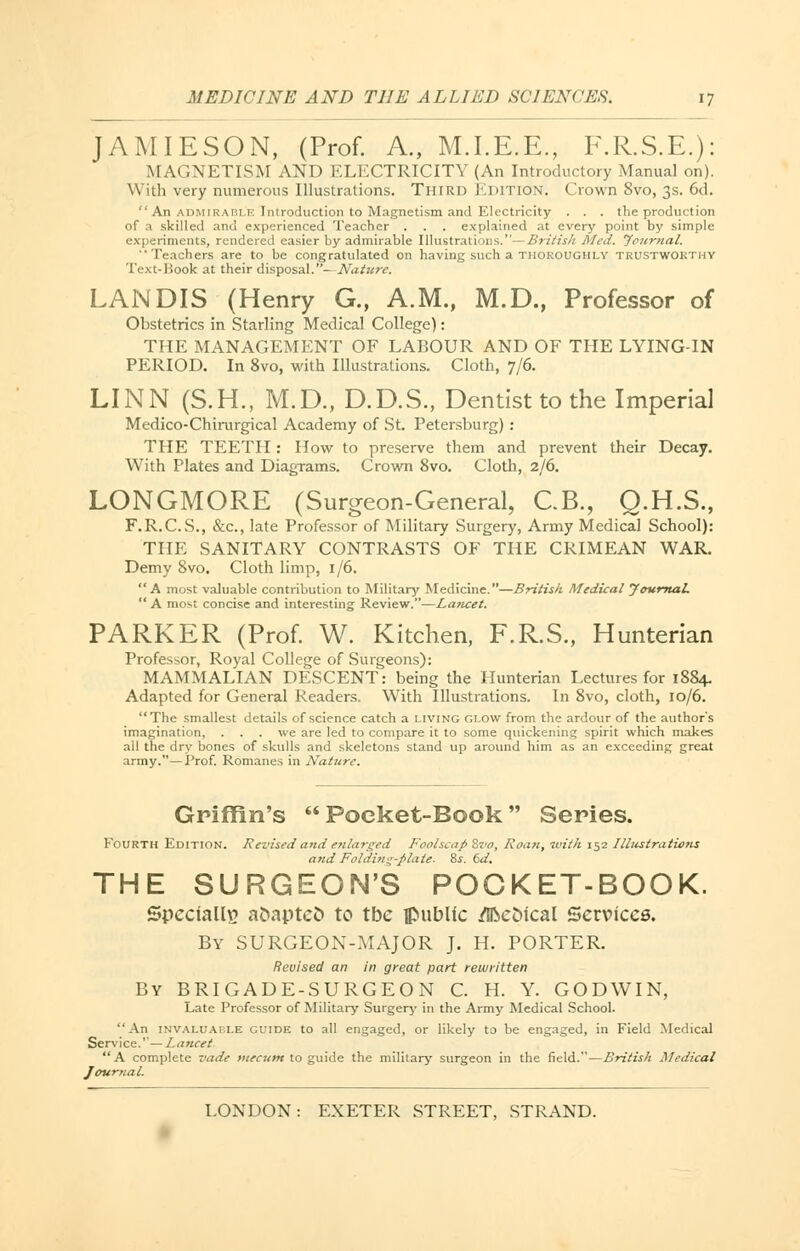 JAMIESON, (Prof. A., M.I.E.E., F.R.S.E.): MAGNETISM AND ELECTRICITY (An Introductory Manual on). With very numerous Illustrations. Third Edition. Crown 8vo, 3s. 6d. An admirable Introduction to Magnetism and Electricity . . . the production of a skilled and experienced Teacher . . . explained at every point by simple experiments, rendered easier by admirable Illustrations.—British Med. 'Journal. Teachers are to be congratulated on having such a thoroughly trustworthy Text-Book at their disposal.^Nature. LANDIS (Henry G., A.M., M.D., Professor of Obstetrics in Starling Medical College): THE MANAGEMENT OF LABOUR AND OF THE LYING-IN PERIOD. In 8vo, with Illustrations. Cloth, 7/6. LINN (S.H., M.D., D.D.S., Dentist to the Imperial Medico-Chirurgical Academy of St. Petersburg) : THE TEETH : How to preserve them and prevent their Decay. With Plates and Diagrams. Crown 8vo. Cloth, 2/6. LONGMORE (Surgeon-General, C.B., Q.H.S., F.R.C.S., &c, late Professor of Military Surgery, Army Medical School): THE SANITARY CONTRASTS OF THE CRIMEAN WAR. Demy 8vo. Cloth limp, 1/6. A most valuable contribution to Military Medicine.—British Medical Journal.  A most concise and interesting Review.—Lancet. PARKER (Prof. W. Kitchen, F.R.S., Hunterian Professor, Royal College of Surgeons): MAMMALIAN DESCENT: being the Hunterian Lectures for 1884. Adapted for General Readers. With Illustrations. In 8vo, cloth, 10/6. The smallest details of science catch a living glow from the ardour of the author's imagination, . . . we are led to compare it to some quickening spirit which makes all the dry bones of skulls and skeletons stand up around him as an exceeding great army.—Prof. Romanes in Nature. Griffin's  Poeket-Book Series. Fourth Edition. Revised and enlarged Foolscap ivo, Roan, with 152 Illustrations and Folding-plate, is. 6d. THE SURGEON'S POCKET-BOOK. Specially a&aptefc to tbe public Metrical Services. By SURGEON-MAJOR J. H. PORTER. Revised an in great part rewritten By BRIGADE-SURGEON C. H. Y. GODWIN, Late Professor of Military Surgery in the Army Medical School. An invaluable guide to all engaged, or likely to be engaged, in Field Medical Service.''—Lancet A complete vade mecutn to guide the military surgeon in the field.—British Medical Journal.