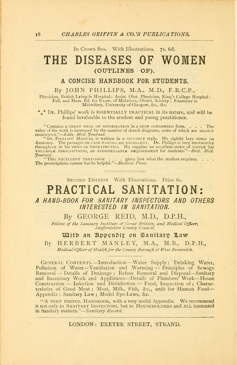 In Crown 8vo. With Illustrations. 7s. 6d. THE DISEASES OF WOMEN (OUTLINES OF). A CONCISE HANDBOOK FOR STUDENTS. By JOHN PHILLIPS, M.A., M.D., F.R.C.P., Physician, British Lying-in Hospital; Assist. Obst. Physician, King's College Hospital; Fell, and Mem. Bd. for Exam, of Midwives, Obstet. Society ; Examiner in Midwifery, University of Glasgow, &c, &c. *#* Dr. Phillips' work is essentially practical in its nature, and will be found invaluable to the student and young practitioner.  Contains a great deal of information in a very condensed form. . . . The value of the work is increased by the number of sketch diagrams, some of which are highly ingenious.—Edin. Med. Jottrnal. Dr. Phillips' Manual is written in a succinct style. He rightly lays stress on Anatomy. The passages on case-taking are excellent. Dr. Phillips is very trustworthy throughout in his views on therapeutics. He supplies an excellent series of simple but valuable prescriptions, an indispensable requirement for students.— Brit. Med. Journal. This excellent text-book . . . gives just what the student requires. . . The prescriptions cannot but be helpful.—Medical Press. Second Edition With Illustrations. Price 6s. PRACTICAL SANITATION: HAND-BOOK FOR SANITARY INSPECTORS AND OTHERS INTERESTED IN SANITATION. By GEORGE REID, M.D., D.P.H., Fellow 0/ tlie Sanitary Institute of Great Britain, and Medical Officer, Staffordshire County Council. TKHitb an SppenDlj on Sanitary Xaw By HERBERT M A N L E Y, M.A., M.B., D.P.H., Medical Officer 0/ Health for the County Borough of West Bromiuich. General Contents. —Introduction — Water Supply: Drinking Water, Pollution of Water—Ventilation and Warming — Principles of Sewage Removal — Details of Drainage ; Refuse Removal and Disposal—Sanitary and Insanitary Work and Appliances—Details of numbers' Work—House Construction — Infection and Disinfection — Food, Inspection of; Charac- teristics of Good Meat ; Meat, Milk, Fish, &c, unfit for Human Food— Appendix : Sanitary Law ; Model Bye-Laws, &c.  A very useful Handbook, with a very useful Appendix. We recommend it not only to Sanitary Inspectors, but to Householders and all interested in Sanitary matters.—Sanitary Record.