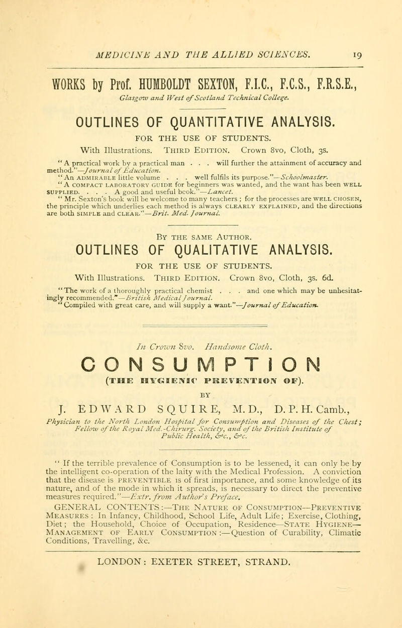 WORKS by Prof. HUMBOLDT SEXTON, F.I.C., F.C.S., F.R.S.E., Glasgow and West of Scotland Technical College. OUTLINES OF QUANTITATIVE ANALYSIS. FOR THE USE OF STUDENTS. With Illustrations. Third Edition. Crown 8vo, Cloth, 3s.  A practical work by a practical man . . . will further the attainment of accuracy and method.—Journal of Education. An admirable little volume . . . well fulfils its purpose.— Schoolmaster. A compact laboratory guide for beginners was wanted, and the want has been well Supplied. ... A good and useful bcok.—Lancet.  Mr. Sexton's book will be welcome to many teachers ; for the processes are well chosen, the principle which underlies each method is always clearly explained, and the directions are both simple and clear.—Brit. Med. Journal. By the same Author. OUTLINES OF QUALITATIVE ANALYSIS. FOR THE USE OF STUDENTS. With Illustrations. Third Edition. Crown 8vo, Cloth, 3s. 6cL  The work of a thoroughly practical chemist . . . and one which maybe unhesitat- ingly recommended.—British Medical Journal. Compiled with great care, and will supply a want.—Journal of Education. Iii Crown Sz'o. Handsome Cloth. CONSUMPTION (THE HYGIENIC PREVENTION OF). BY J. EDWARD SQUIRE, M. D., D. P. H. Camb., Physician to the North London Hospital for Consumption and Diseases of the Chest; Fellow of the Royal Med. -Chirurg. Society, and of the British Institute of Public Health, &*c, &>c.  If the terrible prevalence of Consumption is to be lessened, it can only be by the intelligent co-operation of the laity with the Medical Profession. A conviction that the disease is preventible is of first importance, and some knowledge of its nature, and of the mode in which it spreads, is necessary to direct the preventive measures required.—Extr. from Author s Preface. GENERAL CONTENTS :—The Nature of Consumption—Preventive Measures : In Infancy, Childhood, School Life, Adult Life; Exercise, Clothing, Diet; the Household, Choice of Occupation, Residence—State Hygiene—■ Management of Early Consumption :—Question of Curability, Climatic Conditions, Travelling, &c.