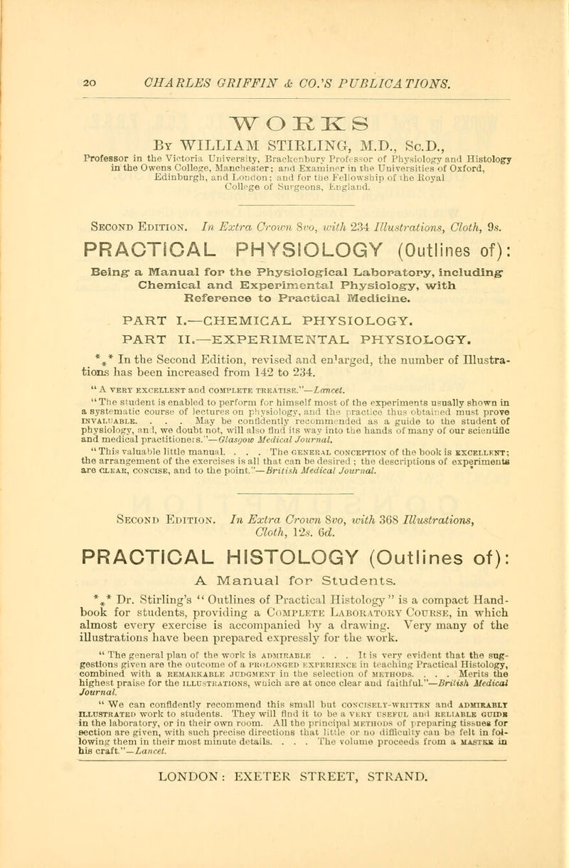 WOEKS By WILLIAM STIRLING, M.D., Sc.D., Professor in the Victoria University, Brackenbury Professor of Physiology and Histology in the Owens College, Manchester; and Examiner in the Universities of Oxford, Edinburgh, and London; and for the Fellowship of the Royal College of Surgeons, England. Second Edition. In Extra Crown 8vo, with 234 Illustrations, Cloth, 9s. PRACTICAL PHYSIOLOGY (Outlines of): Being- a Manual fop the Physiological Laboratory, including Chemical and Experimental Physiology, with Reference to Practical Medicine. PART I.—CHEMICAL PHYSIOLOGY. PART II.—EXPERIMENTAL PHYSIOLOGY. %* In the Second Edition, revised and en.^rged, the number of Illustra- tions has been increased from 142 to 234.  A VERT EXCELLENT and COMPLETE TREATISE.—LanCtt. The student is enabled to perform for himself most of the experiments usually shown in a systematic course of lectures on physiology, and the practice thus obtained must prove invaluable. . . . May be confidently recommended as a guide to the student of physiology, an 1, we doubt not, will also find its way into the hands of many of our scientific and medical practitioners.—Glasgow Medical Journal. This valuable little manual. . . . The general conception of the book is excellent; the arrangement of the exercises is all that can be desired ; the descriptions of experiment are clear, concise, and to the point.—British Medical Journal. Second Edition. In Extra Crown 8vo, with 36S Illustrations, Cloth, 12,s. 6d. PRACTICAL HISTOLOGY (Outlines of): A Manual for Students. %* Dr. Stirling's  Outlines of Practical Histology is a compact Hand- book for students, providing a Complete Laboratory Course, in which almost every exercise is accompanied by a drawing. Very many of the illustrations have been prepared expressly for the work.  The general plan of the work is admirable . . . It is very evident that the sug- gestions given are the outcome of a prolonged experience in teaching Practical Histology, combined with a remarkable judgment in the selection of methods. . . . Merits the highest praise for the illustrations, wnich are at once clear and faithful.—British Medical Journal.  We can confidently recommend this small but conciskly-written and admirably illustrated work to students. They will find it to be a very useful and reliable guidb in the laboratory, or in their own room. All the principal METHODS of ] reparing tissues for section are given, with such precise directions that little or no difficulty can bo felt in fol- lowing them in their most minute details. . . . The volume proceeds from a ua&trb in hifi craft.—Lancet.