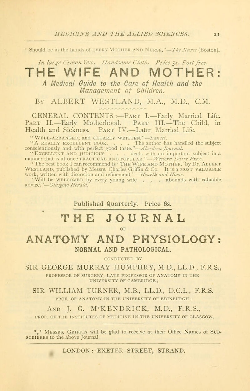  Should be in the hands of every Mothe i: and Nurse.—The Nurse (Boston). /;; large Crown %vo. Handsome Cloth. Price 5J. Post free. THE WIFE AND MOTHER: A Medical Guide to the Care of Health and the Management of Children. By ALBERT WESTLAND, M.A., M.D., CM. GENERAL CONTENTS :—Part I.—Early Married Life. Part II.—Early Motherhood. Part III.—The Child, in Health and Sickness. Part IV.—Later Married Life. Well-arranged, and clearly written.—Lancet. A really excellent book. . . . The author has handled the subject conscientiously and with perfect good taste.—Aberdeen Journal. Excellent and judicious . . . deals with an important subject in a manner that is at once practical AND popular.—Western Daily Press.  The best book I can recommend is ' The Wife and Mother,' by Dr. Albert Westland, published by Messrs. Charles Griffin & Co. It is a most valuable work, written with discretion and refinement.—Hearth and Home. Will be welcomed by every young wife . . . abounds with valuable advice,—Glasgow Herald. Published Quarterly. Price 6s. THE JOURNAL OF ANATOMY AND PHYSIOLOGY; NORMAL AND PATHOLOGICAL. CONDUCTED by SIR GEORGE MURRAY HUMPHRY, M.D., LL.D., F.R.S., PROFESSOR OF SURGERY, LATE PROFESSOR OF ANATOMY IN THE UNIVERSITY OF CAMBRIDGE ; SIR WILLIAM TURNER, M.B., LL.D., D.C.L., F.R.S. PROF. OF ANATOMY IN THE UNIVERSITY OF EDINBURGH | And J. G. M'KENDRICK, M.D., F.R.S., PROF. OF THE INSTITUTES OF MEDICINE IN THE UNIVERSITY OF GLASGOW. %,* Messrs. Griffin will be glad to receive at their Office Names of Sub- scribers to the above Journal.