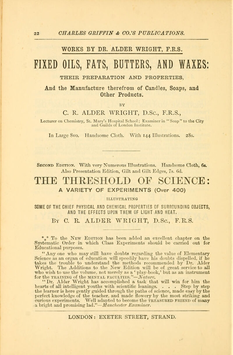 WORKS BY DR. ALDER WRIGHT, F.R.S. FIXED OILS, FATS, BUTTERS, AND WAXES: THEIR PREPARATION AND PROPERTIES, And the Manufacture therefrom of Candles, Soaps, and Other Products. BY C. R. ALDER WRIGHT, D.Sc, F.R.S., Lecturer on Chemistry, St. Mary's Hospital School; Examiner in  Soap  to the City and Guilds of London Institute. In Large 8vo. Handsome Cloth. With 144 Illustrations. 28s. Second Edition. With very Numerous Illustrations. Handsome Cloth, 6s. Also Presentation Edition, Gilt and Gilt Edges, 7s. 6d. THE THRESHOLD OF SCIENCE: A VARIETY OF EXPERIMENTS (Over 400) ILLUSTRATING SOME OF THE CHIEF PHYSICAL AND CHEMICAL PROPERTIES OF SURROUNDING OBJECTS, AND THE EFFECTS UPON THEM OF LIGHT AND HEAT. By C. R. ALDER WRIGHT, D.Sc, F.R.S. %* To the New Edition has been added an excellent chapter on the Systematic Order in which Class Experiments should be carried out for Educational purposes. Anyone who may still have doubts regarding the value of Elementary Science as an organ of education will speedily have his doubts dispelled, if he takes the trouble to understand the methods recommended by Dr. Alder Wright. The Additions to the New Edition will be of great service to all who wish to use the volume, not merely as a ' play-book,' but as an instrument for the training of the mental faculties.—Nature. Dr. Alder Wright has accomplished a task that will win for him the hearts of all intelligent youths with scientific leanings. . . . Step by step the learner is here gently guided through the paths of science, made easy by the perfect knowledge of the teacher, and made flowery by the most striking and curious experiments. Well adapted to become the treasured friend of many a bright and promising lad.—Manchester Examiner.