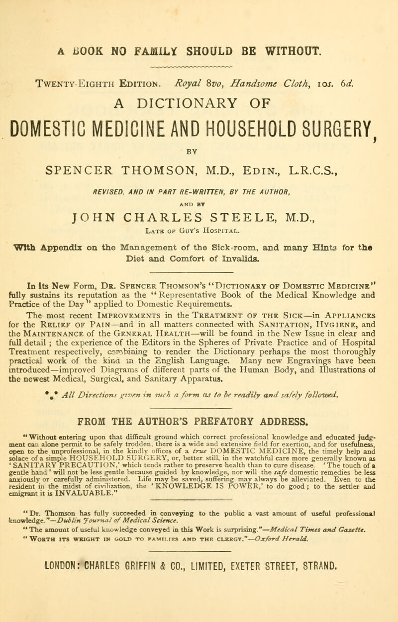 A iiOOK NO FAMILY SHOULD BE WITHOUT. Twenty -Eighth Edition. Royal 8vo, Handsome Cloth, ioj. 6d. A DICTIONARY OF DOMESTIC MEDICINE AND HOUSEHOLD SURGERY, BY SPENCER THOMSON, M.D., Edin., L.R.C.S., REVISED. AND IN PART RE-WRITTEN, BY THE AUTHOR, AND BY JOHN CHARLES STEELE, M.D., Late of Guy's Hospital. With Appendix on the Management of the Sick-room, and many Hints for the Diet and Comfort of Invalids. In Its New Form, Dr. Spencer Thomson's Dictionary of Domestic Medicine fully sustains its reputation as the  Representative Book of the Medical Knowledge and Practice of the Day ' applied to Domestic Requirements. The most recent Improvements in the Treatment of the Sick—in Appliances for the Relief of Pain—and in all matters connected with Sanitation, Hygiene, and the Maintenance of the General Health—will be found in the New Issue in clear and full detail ; the experience of the Editors in the Spheres of Private Practice and of Hospital Treatment respectively, combining to render the Dictionary perhaps the most thoroughly practical work of the kind in the English Language. Many new Engravings have been introduced—improved Diagrams of different parts of the Human Body, and Illustrations of the newest Medical, Surgical, and Sanitary Apparatus. •#* All Directions given in siuh a form cu to be readily and safely follotved. FROM THE AUTHOR'S PREFATORY ADDRESS.  Without entering upon that difficult ground which correct professional knowledge and educated judg- ment can alone permit to be safely trodden, there is a wide and extensive field for exertion, and for usefulness, open to the unprofessional, in the kindly offices of a true DOMESTIC MEDICINE, the timely help and solace of a simple HOUSEHOLD SURGERY, or, better still, in the watchful care more generally known as ' SANITARY PRECAUTION,' which tends rather to preserve health than to cure disease. 'The touch of a gentle hand ' will not be less gentle because guided by knowledge, nor will the safe domestic remedies be less anxiously or carefully administered. Life may be saved, suffering may always be alleviated. Even to the resident in the midst of civilization, the ' KNOWLEDGE IS POWER,' to do good ; to the settler and emigrant it is INVALUABLE.  Dr. Thomson has fully succeeded in conveying to the public a vast amount of useful professional knowledge.—Dublin Journal of Medical Science.  The amount of useful knowledge conveyed in this Work is surprising.—Medical Times and Gazette. Worth its weight in i^old to famti.irs and thh clkrgy.—Oxford Herald. LONDON: CHARLES GRIFFIN & CO., LIMITED, EXETER STREET, STRAND.
