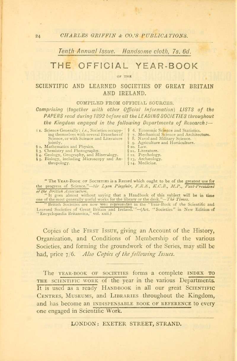 Tenth Annua/ Issue. Handsome cloth, 7s. 6d. THE OFFICIAL YEAR-BOOK SCIENTIFIC AND LEARNED SOCIETIES OF GREAT BRITAIN AND IRELAND. COMPILED FROM OFFICIAL SOURCES. Comprising (together with other Official Information) LISTS of the PAPERS read during 1892 before all the LEADING SOCIETIES throughout the Kingdom engaged in the following Departments of Research:— 1.3. 5 s- Science Generally: i.e., Societies occupy- ing themselves with several Branches of Science, or with Science and Literature jointly. Mathematics and Physics. Chemistry and Photography. Geology, Geography, and Mineralogy. Biology, including Microscopy and An- thropology. 5 6. Economic Science and Statistics. $ 7. Mechanical Science and Architecture. § 8. Naval and Military Science. § 9. Agriculture and Horticulture. § 10. Law. § n. Literature. 5 12. Psychology. §13. Archaeology. § 14. Medicine.  The Year-Book of Societies is a Record which ought to be of the greatest use for the progress of Science.—Sir Lyon Play/air, F.R.S., K.C.B., M.P., Past-President of tJie British Association.  It goes almost without saying that a Handbook of this subject will be in time one of the most generally useful works for the library or the desk.—The Times. British Societies are now weu represented in the ' Year-Book of the Scientific and Learned Societies of Great Britain and Ireland.'—(Art. Societies in New Edition of Encyclopaedia Britannica, vol. xxii.) Copies of the First Issue, giving an Account of the History, Organization, and Conditions of Membership of the various Societies, and forming the groundwork of the Series, may still be had, price 7/6. Also Copies of the following Issues. The year-book of societies forms a complete index to the scientific work of the year in the various Departments. It is used as a ready Handbook in all our great Scientific Centres, Museums, and Libraries throughout the Kingdom, and lias become an indispensable book of reference to every one engaged in Scientific Work.