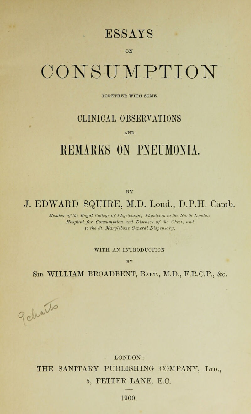 ESSAYS ON CONSUMPTION TOGETIIER WITH SOME CLINICAL OBSERVATIONS AND REMAKES ON PNEUMONIA. BY J. EDWARD SQUIRE, M.D. Lond., D.P.H. Camb. Member of the Royal College of Physicians; Physician to the tfoi th London Hospital for Consumption and Diseases of the Chest, and to the St. Marylehone General Dispensary. WITH AN INTRODUCTION BY Sir WILLIAM BEOADBENT, Bart., M.D., F.E.C.F., &c. LOXDON: THE SANITAEY PUBLISHING COMPANY, Ltd., 5, FETTEE LANE, E.G. 1900.