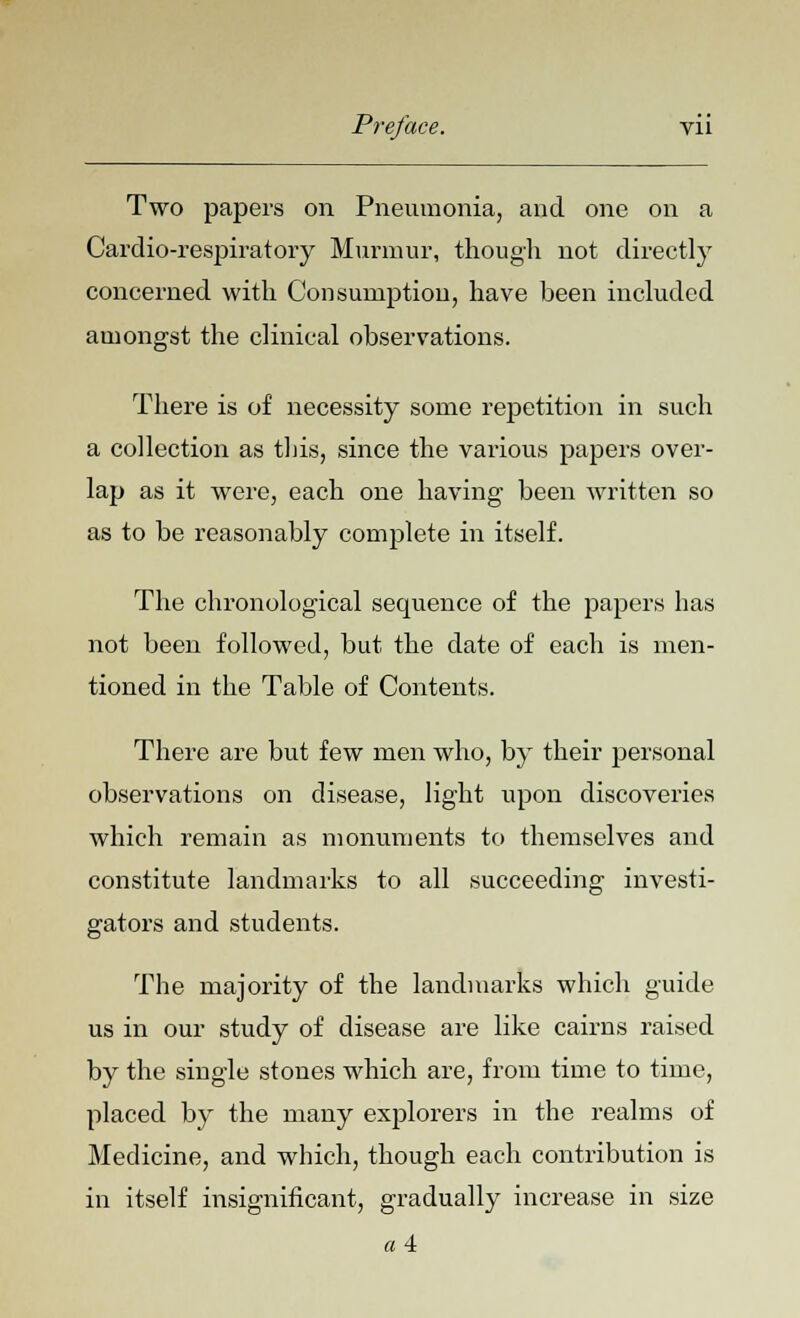 Two papers on Pneumonia, and one on a Cardio-respiratory Murmur, though not directly concerned with Consumption, have been included amongst the clinical observations. There is of necessity some repetition in such a collection as this, since the various papers over- lap as it were, each one having been written so as to be reasonably complete in itself. The chronological secpience of the papers has not been followed, but the date of each is men- tioned in the Table of Contents. There are but few men who, by their personal observations on disease, light upon discoveries which remain as monuments to themselves and constitute landmarks to all succeeding investi- gators and students. The majority of the landmarks which guide us in our study of disease are like cairns raised by the single stones which are, from time to time, placed by the many explorers in the realms of Medicine, and which, though each contribution is in itself insignificant, gradually increase in size « 4