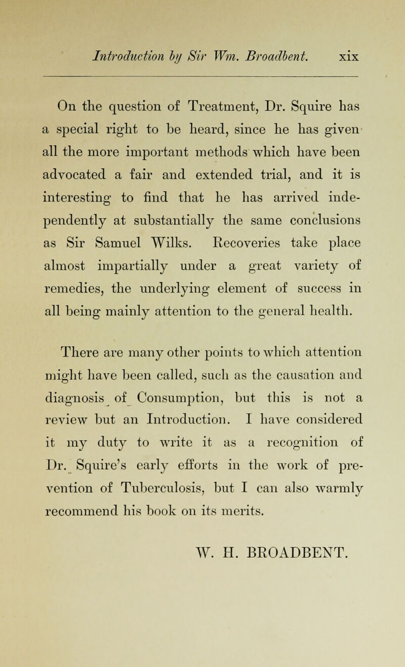 On the question of Treatment, Dr. Squire has a special right to be heard, since he has given all the more important methods which have been advocated a fair and extended trial, and it is interesting to find that he has arrived inde- pendently at substantially the same conclusions as Sir Samuel Wilks. Recoveries take place almost impartially under a great variety of remedies, the underlying element of success in all being mainly attention to the general health. There are many other points to which attention might have been called, such as the causation and diagnosis of Consumption, but this is not a review but an Introduction. I have considered it my duty to write it as a recognition of Dr. Squire's early efforts in the work of pre- vention of Tuberculosis, but I can also warmly recommend his book on its merits. W. H. BROADBENT.