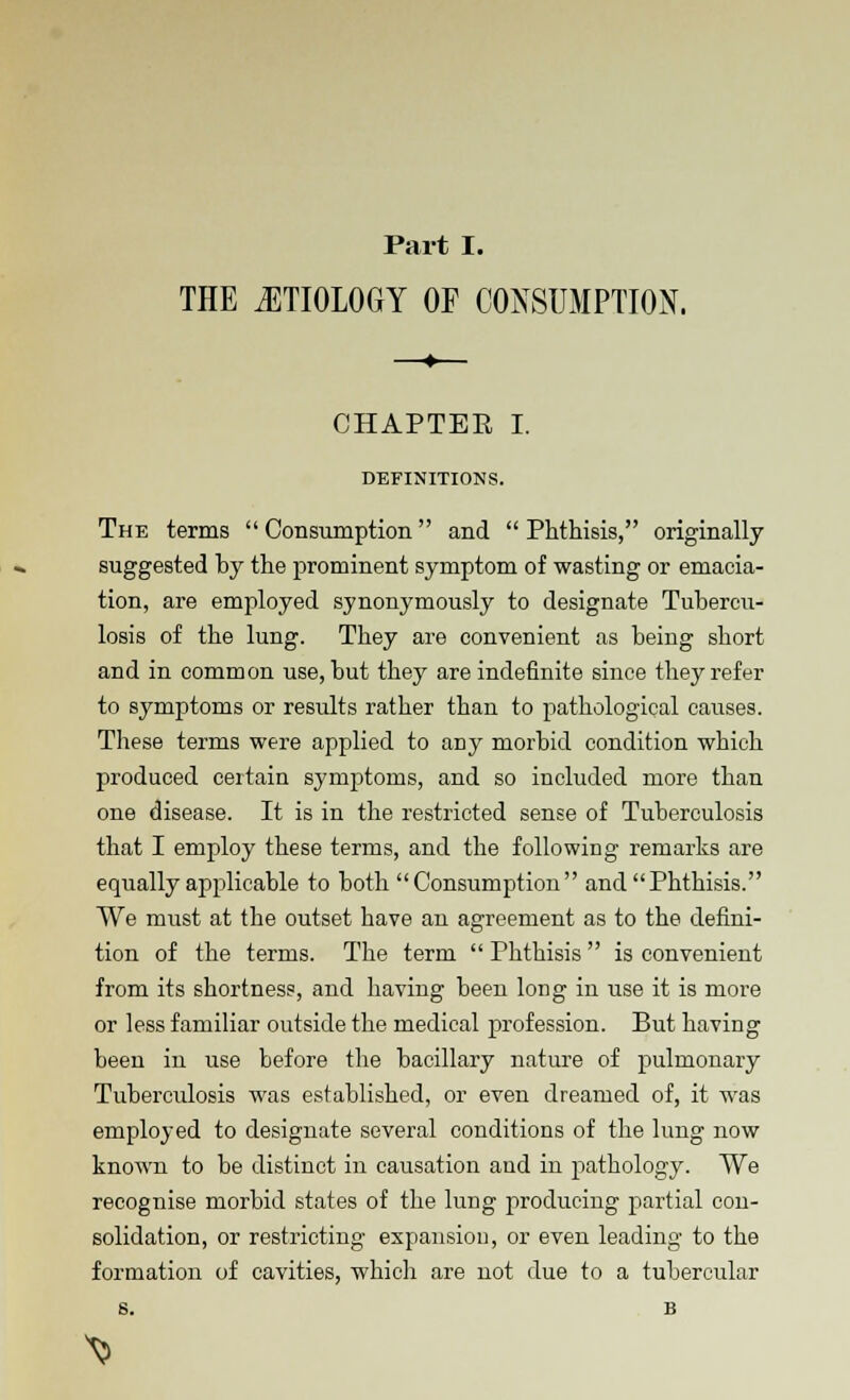 THE ETIOLOGY OF CONSUMPTION. CHAPTER I. DEFINITIONS. The terms  Consumption and  Phthisis, originally- suggested by the prominent symptom of wasting or emacia- tion, are employed synonymously to designate Tubercu- losis of the lung. They are convenient as being short and in common use, but they are indefinite since they refer to symptoms or results rather than to pathological causes. These terms were applied to any morbid condition which produced certain symptoms, and so included more than one disease. It is in the restricted sense of Tuberculosis that I employ these terms, and the following remarks are equally applicable to both Consumption and Phthisis. We must at the outset have an agreement as to the defini- tion of the terms. The term  Phthisis is convenient from its shortness, and having been long in use it is more or less familiar outside the medical profession. But having been in use before the bacillary nature of pulmonary Tuberculosis was established, or even dreamed of, it was employed to designate several conditions of the lung now known to be distinct in causation and in pathology. We recognise morbid states of the lung producing partial con- solidation, or restricting expansion, or even leading to the formation of cavities, which are not due to a tubercular ^