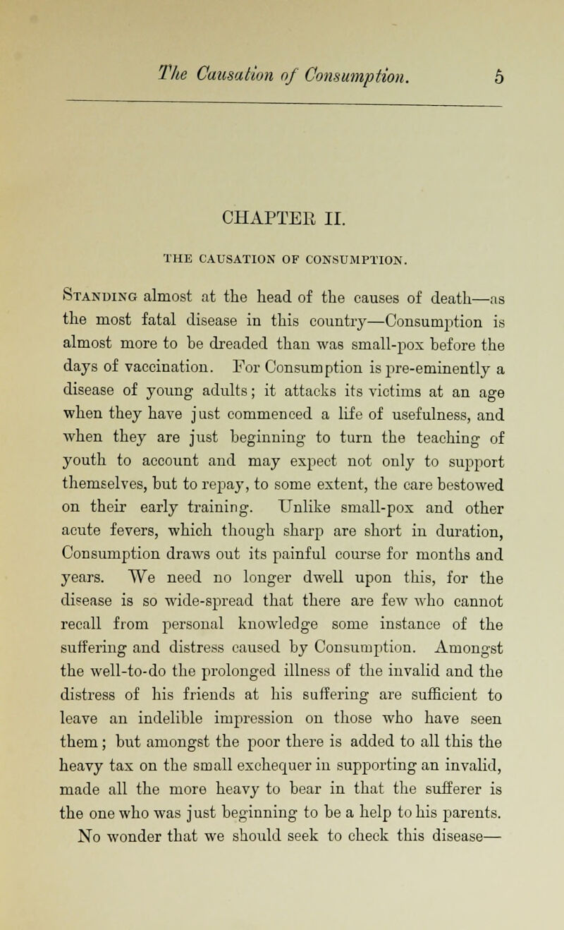 CHAPTER II. THE CAUSATION OF CONSUMPTION. Standing almost at the head of the causes of death—as the most fatal disease in this country—Consumption is almost more to be dreaded than was small-pox before the days of vaccination. For Consumption is pre-eminently a disease of young adults; it attacks its victims at an age when they have just commenced a life of usefulness, and when they are just beginning to turn the teaching of youth to account and may expect not only to support themselves, but to repay, to some extent, the care bestowed on their early training. Unlike small-pox and other acute fevers, which though sharp are short iu duration, Consumption draws out its painful course for months and years. We need no longer dwell upon this, for the disease is so wide-spread that there are few who cannot recall from personal knowledge some instance of the suffering and distress caused by Consumption. Amongst the well-to-do the prolonged illness of the invalid and the distress of his friends at his suffering are sufficient to leave an indelible impression on those who have seen them; but amongst the poor there is added to all this the heavy tax on the small exchequer in supporting an invalid, made all the more heavy to bear in that the sufferer is the one who was just beginning to be a help to his parents. No wonder that we should seek to check this disease—