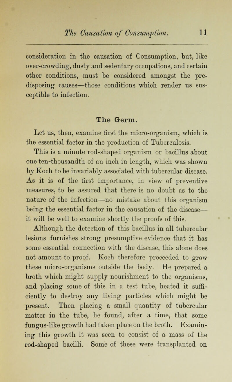 consideration in the causation of Consumption, but, like over-crowding, dusty and sedentary occupations, and certain other conditions, must be considered amongst the pre- disposing causes—those conditions which render us sus- ceptible to infection. The Germ. Let us, then, examine first the micro-organism, which is the essential factor in the production of Tuberculosis. This is a minute rod-shaped organism or bacillus about one ten-thousandth of an inch in length, which was shown by Koch to be invariably associated with tubercular disease. As it is of the first importance, in view of preventive measures, to be assured that there is no doubt as to the nature of the infection—no mistake about this organism being the essential factor in the causation of the disease— it will be well to examine shortly the proofs of this. Although the detection of this bacillus in all tubercular lesions furnishes strong presumptive evidence that it has some essential connection with the disease, this alone does not amount to proof. Koch therefore proceeded to grow these micro-organisms outside the body. He prepared a broth which might supply nourishment to the organisms, and placing some of this in a test tube, heated it suffi- ciently to destroy any living particles which might be present. Then placing a small quantity of tubercular matter in the tube, be found, after a time, that some fungus-like growth had taken place on the broth. Examin- ing this growth it was seen to consist of a mass of the rod-shaped bacilli. Some of these were transplanted on