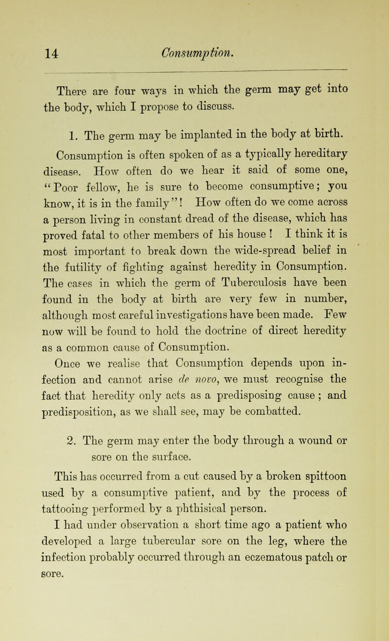 There are four ways in which the germ may get into the body, which I propose to discuss. 1. The germ may he implanted in the body at birth. Consumption is often spoken of as a typically hereditary disease. How often do we hear it said of some one, Poor fellow, he is sure to become consumptive; you know, it is in the family ! How often do we come across a person living in constant dread of the disease, which has proved fatal to other members of his house ! I think it is most important to break down the wide-spread belief in the futility of fighting against heredity in Consumption. The cases in which the germ of Tuberculosis have been found in the body at birth are very few in number, although most careful investigations have been made. Few now will be found to hold the doctrine of direct heredity as a common cause of Consumption. Once we realise that Consumption depends upon in- fection and cannot arise de novo, we must recognise the fact that heredity only acts as a predisposing cause ; and predisposition, as we shall see, may be combatted. 2. The germ may enter the body through a wound or sore on the surface. This has occurred from a cut caused by a broken spittoon used by a consumptive patient, and by the process of tattooing performed by a phthisical person. I had under observation a short time ago a patient who developed a large tubercular sore on the leg, where the infection probably occurred through an eczematous patch or sore.