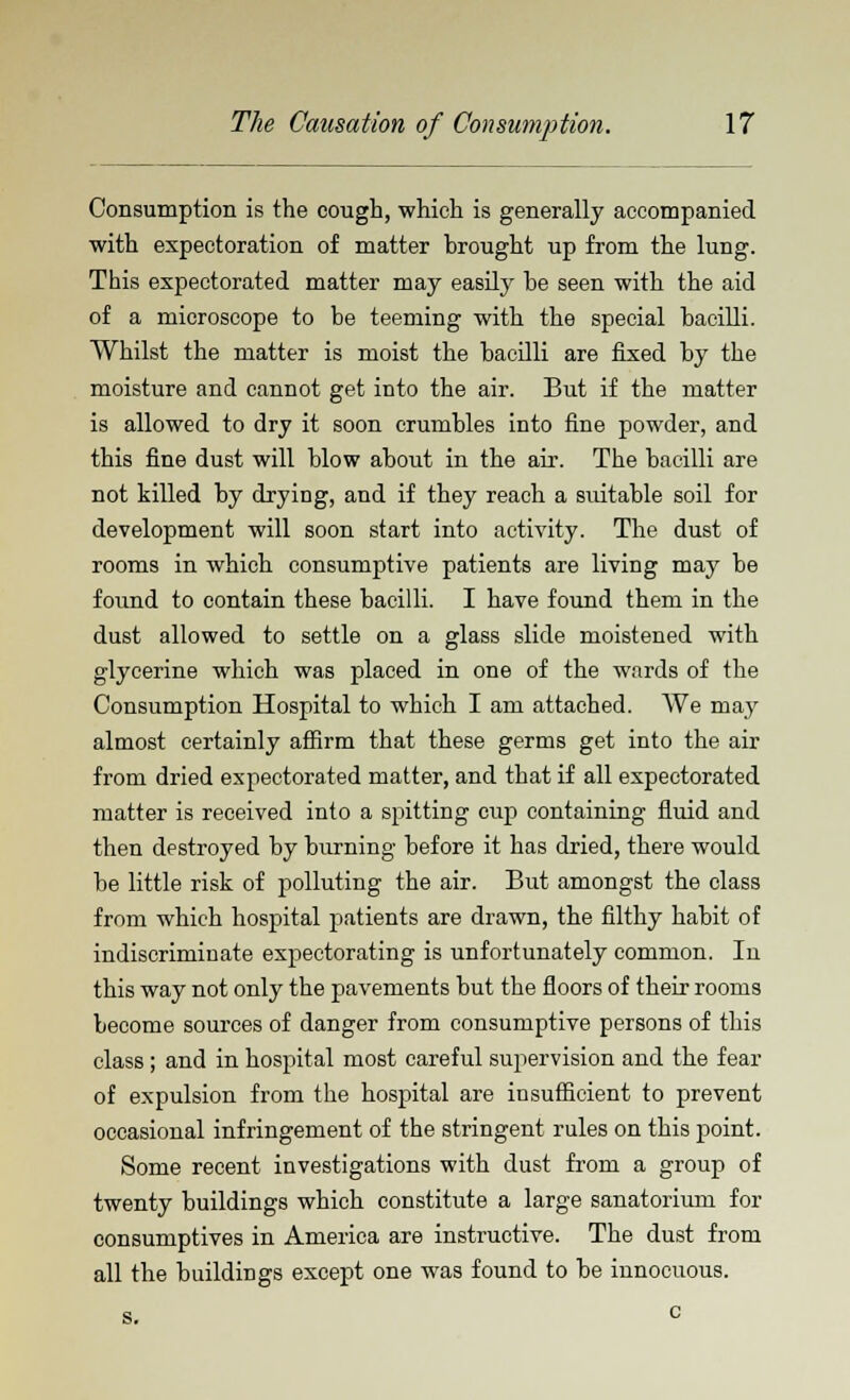 Consumption is the cough, which is generally accompanied with expectoration of matter brought up from the lung. This expectorated matter may easily he seen with the aid of a microscope to be teeming with the special bacilli. Whilst the matter is moist the bacilli are fixed by the moisture and cannot get into the air. But if the matter is allowed to dry it soon crumbles into fine powder, and this fine dust will blow about in the air. The bacilli are not killed by drying, and if they reach a suitable soil for development will soon start into activity. The dust of rooms in which consumptive patients are living may be found to contain these bacilli. I have found them in the dust allowed to settle on a glass slide moistened with glycerine which was placed in one of the wards of the Consumption Hospital to which I am attached. We may almost certainly affirm that these germs get into the air from dried expectorated matter, and that if all expectorated matter is received into a spitting cup containing fluid and then destroyed by burning before it has dried, there would be little risk of polluting the air. But amongst the class from which hospital patients are drawn, the filthy habit of indiscriminate expectorating is unfortunately common. In this way not only the pavements but the floors of their rooms become sources of danger from consumptive persons of this class ; and in hospital most careful supervision and the fear of expulsion from the hospital are insufficient to prevent occasional infringement of the stringent rules on this point. Some recent investigations with dust from a group of twenty buildings which constitute a large sanatorium for consumptives in America are instructive. The dust from all the buildings except one was found to be innocuous. s. c