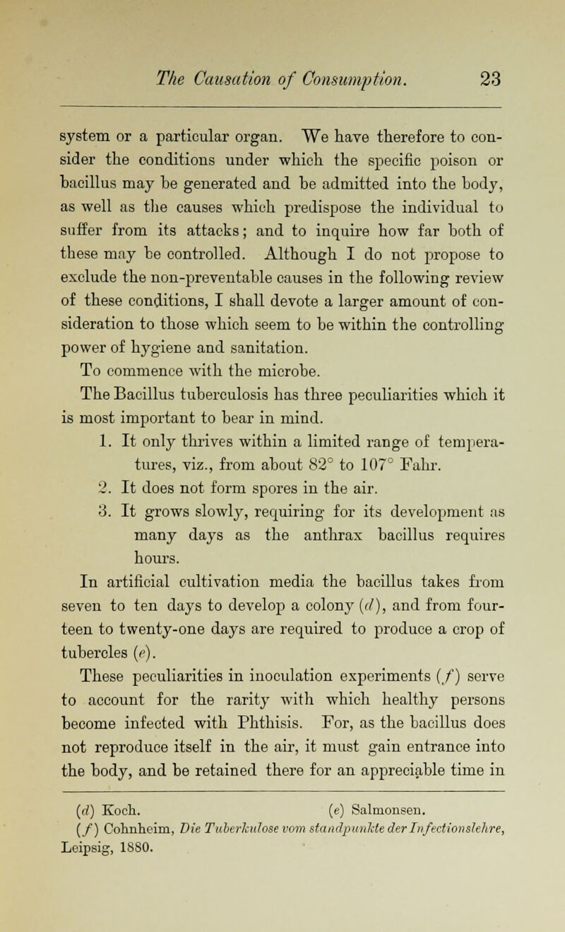 system or a particular organ. We have therefore to con- sider the conditions under which the specific poison or hacillus may be generated and be admitted into the body, as well as the causes which predispose the individual to suffer from its attacks; and to inquire how far both of these may be controlled. Although I do not propose to exclude the non-preventable causes in the following review of these conditions, I shall devote a larger amount of con- sideration to those which seem to be within the controlling power of hygiene and sanitation. To commence with the microbe. The Bacillus tuberculosis has three peculiarities which it is most important to bear in mind. 1. It only thrives within a limited range of tempera- tures, viz., from about 82° to 107° Fahr. 2. It does not form spores in the air. 3. It grows slowly, requiring for its development as many days as the anthrax bacillus requires hours. In artificial cultivation media the bacillus takes from seven to ten days to develop a colony (d), and from four- teen to twenty-one days are required to produce a crop of tubercles (e). These peculiarities in inoculation experiments (/) serve to account for the rarity with which healthy persons become infected with Phthisis. For, as the bacillus does not reproduce itself in the air, it must gain entrance into the body, and be retained there for an appreciable time in (rf) Koch. (e) Salmonsen. (/) Cohnlieim, Die Tuberknlose vom standpunkte derIn/ectionslehre, Leipsig, 1880.