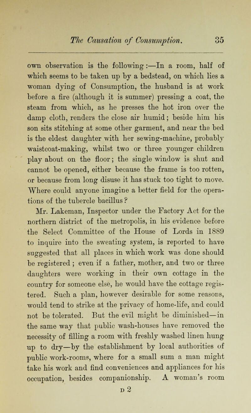 own observation is the following:—In a room, half of which seems to be taken up by a bedstead, on which lies a woman dying of Consumption, the husband is at work before a fire (although it is summer) pressing a coat, the steam from which, as he presses the hot iron over the damp cloth, renders the close air humid; beside him his son sits stitching at some other garment, and near the bed is the eldest daughter with her sewing-machine, probably waistcoat-making, whilst two or three younger children play about on the floor; the single window is shut and cannot be opened, either because the frame is too rotten, or because from long disuse it has stuck too tight to move. Where could anyone imagine a better field for the opera- tions of the tubercle bacillus ? Mr. Lakeman, Inspector under the Factory Act for the northern district of the metropolis, in his evidence before the Select Committee of the House of Lords in 1889 to inquire into the sweating system, is reported to have suggested that all places in which work was done should be registered ; even if a father, mother, and two or three daughters were working in their own cottage in the country for someone else, he would have the cottage regis- tered. Such a plan, however desirable for some reasons, would tend to strike at the privacy of home-life, and could not be tolerated. But the evil might be diminished—in the same way that public wash-houses have removed the necessity of filling a room with freshly washed linen hung up to dry—by the establishment by local authorities of public work-rooms, where for a small sum a man might take his work and find conveniences and appliances for his occupation, besides companionship. A woman's room d2