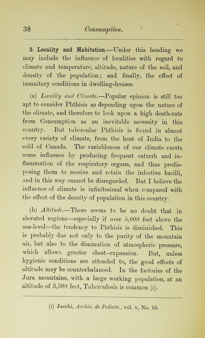 5. Locality and Habitation.—Under this heading we may include the influence of localities with regard to climate and temperature, altitude, nature of the soil, and density of the population; and finally, the effect of insanitary conditions in dwelling-houses. (a) Locality and Climate.—Popular opinion is still too apt to consider Phthisis as depending upon the nature of the climate, and therefore to look upon a high death-rate from Consumption as an inevitable necessity in this country. But tubercular Phthisis is found in almost every variety of climate, from the heat of India to the cold of Canada. The variableness of our climate exerts some influence by producing frequent catarrh and in- flammation of the respiratory organs, and thus predis- posing them to receive and retain the infective bacilli, and in this way cannot be disregarded. But I believe the influence of climate is infinitesimal when compared with the effect of the density of population in this country. (b) Altitude.—There seems to be no doubt that in elevated regions—especially if over 5,000 feet above the sea-level—the tendency to Phthisis is diminished. This is probably due not only to the purity of the mountain air, but also to the diminution of atmospheric pressure, which allows greater chest-expansion. But, unless hygienic conditions are attended to, the good effects of altitude may be counterbalanced. In the factories of the Jura mountains, with a large working population, at an altitude of 3,500 feet, Tuberculosis is common (/). (i) Jacobi, Arc/iiv. de Pediatr., vol. v, No. 10.