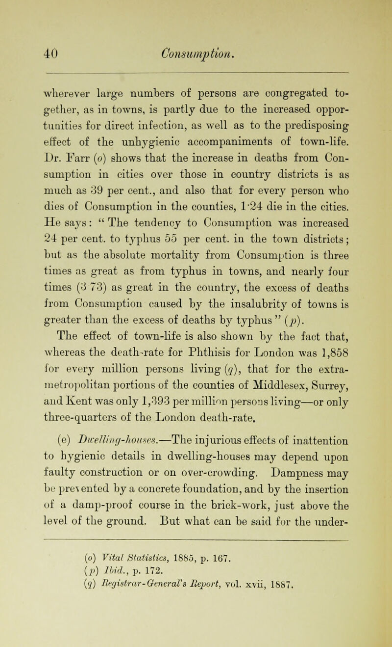 wherever large numbers of persons are congregated to- gether, as in towns, is partly due to the increased oppor- tunities for direct infection, as well as to the predisposing effect of the unhygienic accompaniments of town-life. Dr. Farr (o) shows that the increase in deaths from Con- sumption in cities over those in country districts is as much as 39 per cent., and also that for every person who dies of Consumption in the counties, D24 die in the cities. He says:  The tendency to Consumption was increased 24 per cent, to typhus 55 per cent, in the town districts; hut as the absolute mortality from Consumption is three times as great as from typhus in towns, and nearly four times (3 73) as great in the country, the excess of deaths from Consumption caused by the insalubrity of towns is greater than the excess of deaths by typhus  (p). The effect of town-life is also shown by the fact that, whereas the death-rate for Phthisis for London was 1,858 i'or every million persons living (q), that for the extra- metropolitan portions of the counties of Middlesex, Surrey, and Kent was only 1,393 per million persons living—or only three-quarters of the London death-rate. (e) Dwelling-houses.—The injurious effects of inattention to hygienic details in dwelling-houses may depend upon faulty construction or on over-crowding. Dampness may be pre\ ented by a concrete foundation, and by the insertion of a damp-proof course in the brick-work, just above the level of the ground. But what can be said for the under- (o) Vital Statistics, 1885, p. 167. (i>) Ibid.,?. 172. (q) Begistrar-General's Ilejjort, vol. xvii, 1887.
